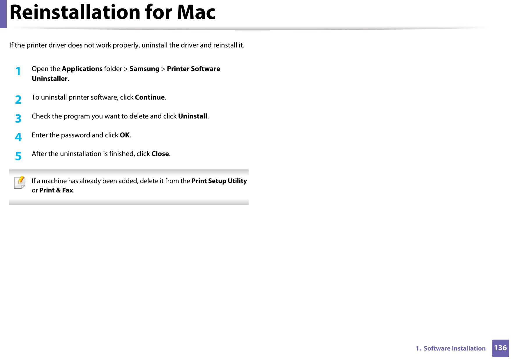 1361.  Software InstallationReinstallation for MacIf the printer driver does not work properly, uninstall the driver and reinstall it.1Open the Applications folder &gt; Samsung &gt; Printer Software Uninstaller.2  To uninstall printer software, click Continue.3  Check the program you want to delete and click Uninstall.4  Enter the password and click OK.5  After the uninstallation is finished, click Close. If a machine has already been added, delete it from the Print Setup Utility or Print &amp; Fax. 