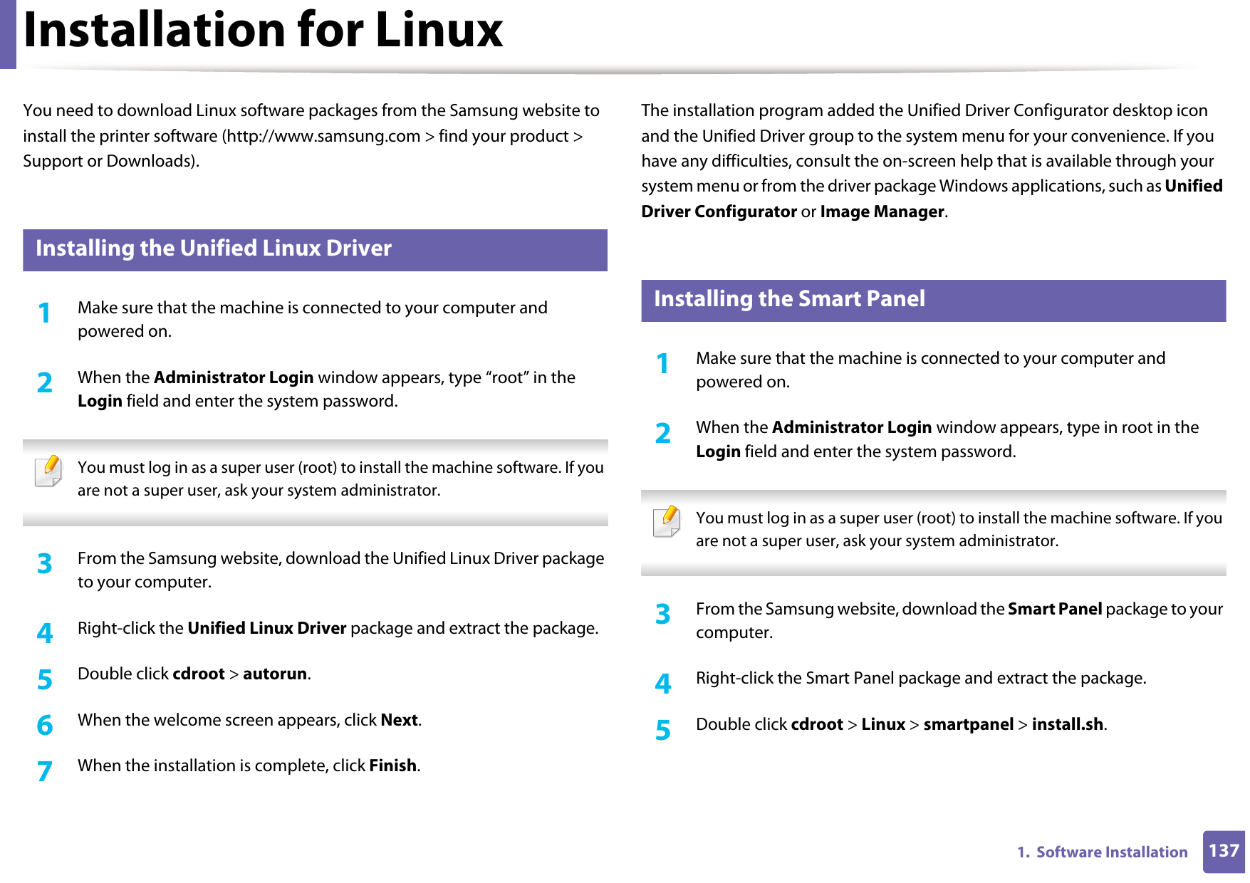 1371.  Software InstallationInstallation for LinuxYou need to download Linux software packages from the Samsung website to install the printer software (http://www.samsung.com &gt; find your product &gt; Support or Downloads).1 Installing the Unified Linux Driver1Make sure that the machine is connected to your computer and powered on.2  When the Administrator Login window appears, type “root” in the Login field and enter the system password. You must log in as a super user (root) to install the machine software. If you are not a super user, ask your system administrator. 3  From the Samsung website, download the Unified Linux Driver package to your computer.4  Right-click the Unified Linux Driver package and extract the package. 5  Double click cdroot &gt; autorun.6  When the welcome screen appears, click Next.7  When the installation is complete, click Finish.The installation program added the Unified Driver Configurator desktop icon and the Unified Driver group to the system menu for your convenience. If you have any difficulties, consult the on-screen help that is available through your system menu or from the driver package Windows applications, such as Unified Driver Configurator or Image Manager.2 Installing the Smart Panel1Make sure that the machine is connected to your computer and powered on.2  When the Administrator Login window appears, type in root in the Login field and enter the system password. You must log in as a super user (root) to install the machine software. If you are not a super user, ask your system administrator. 3  From the Samsung website, download the Smart Panel package to your computer.4  Right-click the Smart Panel package and extract the package. 5  Double click cdroot &gt; Linux &gt; smartpanel &gt; install.sh.