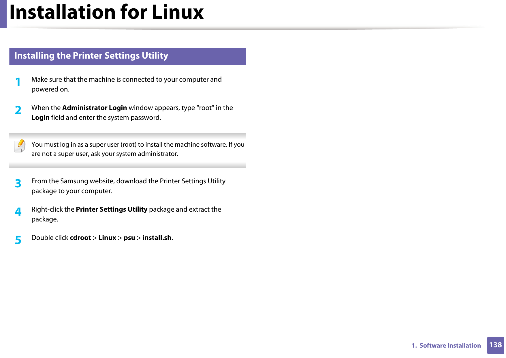 Installation for Linux1381.  Software Installation3 Installing the Printer Settings Utility1Make sure that the machine is connected to your computer and powered on.2  When the Administrator Login window appears, type “root” in the Login field and enter the system password. You must log in as a super user (root) to install the machine software. If you are not a super user, ask your system administrator. 3  From the Samsung website, download the Printer Settings Utility package to your computer.4  Right-click the Printer Settings Utility package and extract the package. 5  Double click cdroot &gt; Linux &gt; psu &gt; install.sh.