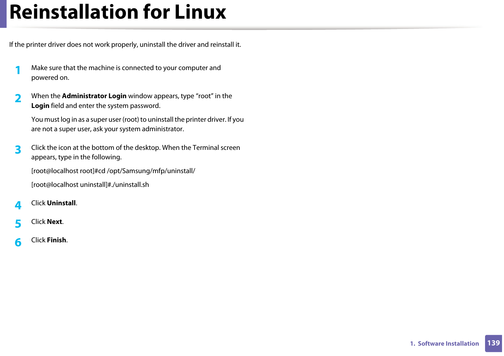 1391.  Software InstallationReinstallation for LinuxIf the printer driver does not work properly, uninstall the driver and reinstall it. 1Make sure that the machine is connected to your computer and powered on.2  When the Administrator Login window appears, type “root” in the Login field and enter the system password.You must log in as a super user (root) to uninstall the printer driver. If you are not a super user, ask your system administrator.3  Click the icon at the bottom of the desktop. When the Terminal screen appears, type in the following.[root@localhost root]#cd /opt/Samsung/mfp/uninstall/[root@localhost uninstall]#./uninstall.sh4  Click Uninstall.5  Click Next. 6  Click Finish.