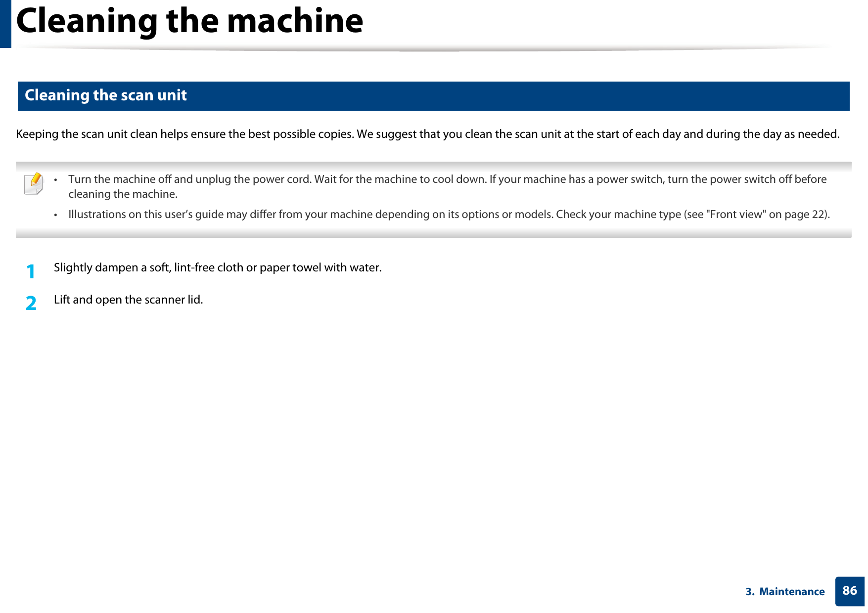 Cleaning the machine863.  Maintenance7 Cleaning the scan unitKeeping the scan unit clean helps ensure the best possible copies. We suggest that you clean the scan unit at the start of each day and during the day as needed. • Turn the machine off and unplug the power cord. Wait for the machine to cool down. If your machine has a power switch, turn the power switch off before cleaning the machine.• Illustrations on this user’s guide may differ from your machine depending on its options or models. Check your machine type (see &quot;Front view&quot; on page 22). 1Slightly dampen a soft, lint-free cloth or paper towel with water.2  Lift and open the scanner lid.