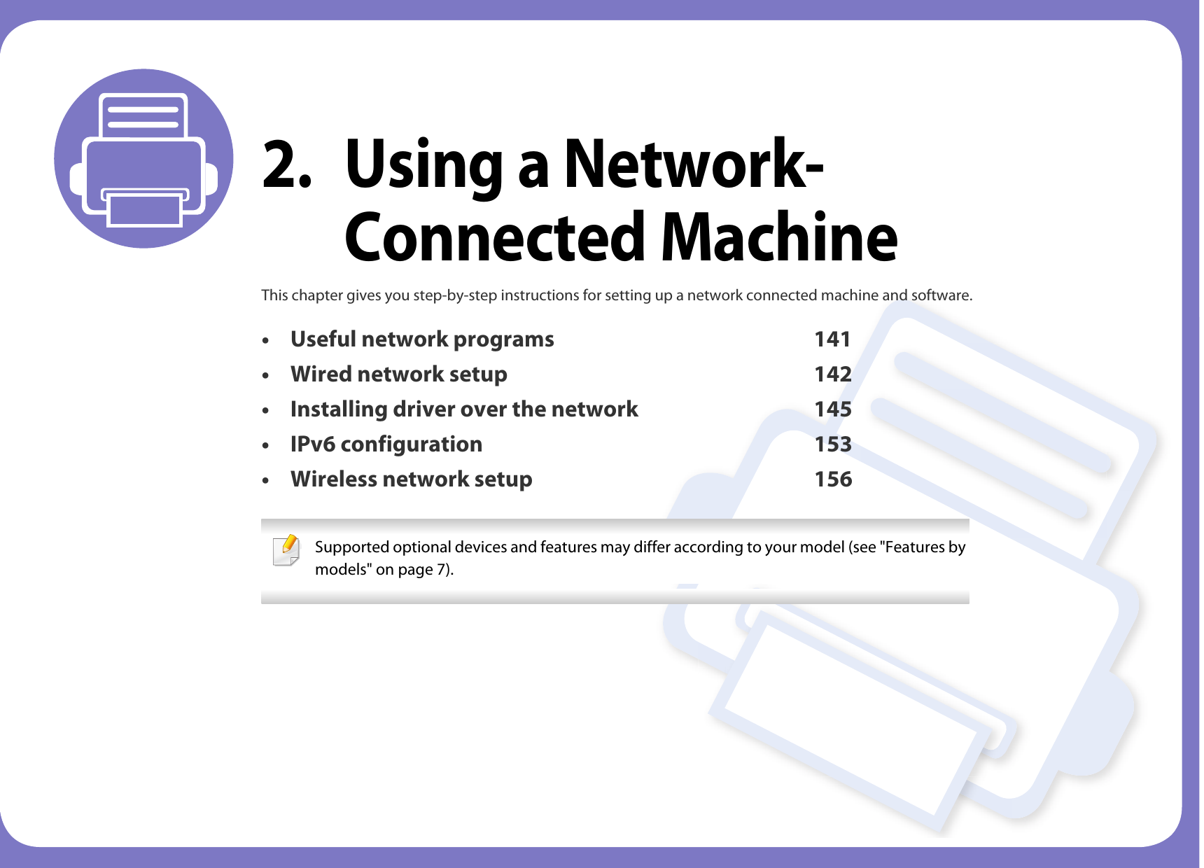 2. Using a Network-Connected MachineThis chapter gives you step-by-step instructions for setting up a network connected machine and software.• Useful network programs 141• Wired network setup 142• Installing driver over the network 145• IPv6 configuration 153• Wireless network setup 156 Supported optional devices and features may differ according to your model (see &quot;Features by models&quot; on page 7). 