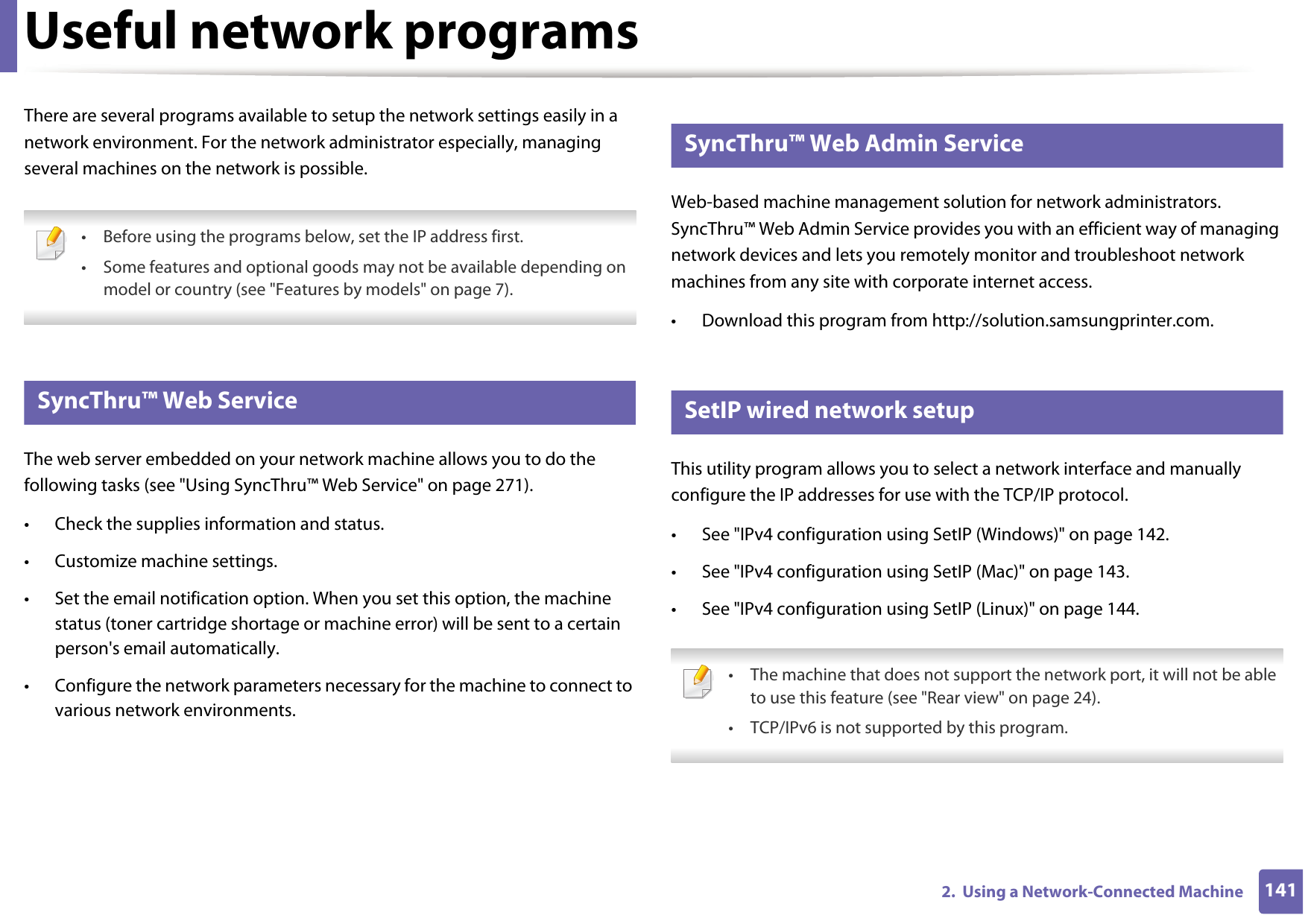 1412.  Using a Network-Connected MachineUseful network programsThere are several programs available to setup the network settings easily in a network environment. For the network administrator especially, managing several machines on the network is possible.  • Before using the programs below, set the IP address first. • Some features and optional goods may not be available depending on model or country (see &quot;Features by models&quot; on page 7). 1 SyncThru™ Web ServiceThe web server embedded on your network machine allows you to do the following tasks (see &quot;Using SyncThru™ Web Service&quot; on page 271).• Check the supplies information and status.• Customize machine settings.• Set the email notification option. When you set this option, the machine status (toner cartridge shortage or machine error) will be sent to a certain person&apos;s email automatically.• Configure the network parameters necessary for the machine to connect to various network environments.2 SyncThru™ Web Admin ServiceWeb-based machine management solution for network administrators. SyncThru™ Web Admin Service provides you with an efficient way of managing network devices and lets you remotely monitor and troubleshoot network machines from any site with corporate internet access. • Download this program from http://solution.samsungprinter.com.3 SetIP wired network setupThis utility program allows you to select a network interface and manually configure the IP addresses for use with the TCP/IP protocol.• See &quot;IPv4 configuration using SetIP (Windows)&quot; on page 142.• See &quot;IPv4 configuration using SetIP (Mac)&quot; on page 143.• See &quot;IPv4 configuration using SetIP (Linux)&quot; on page 144. • The machine that does not support the network port, it will not be able to use this feature (see &quot;Rear view&quot; on page 24).• TCP/IPv6 is not supported by this program. 