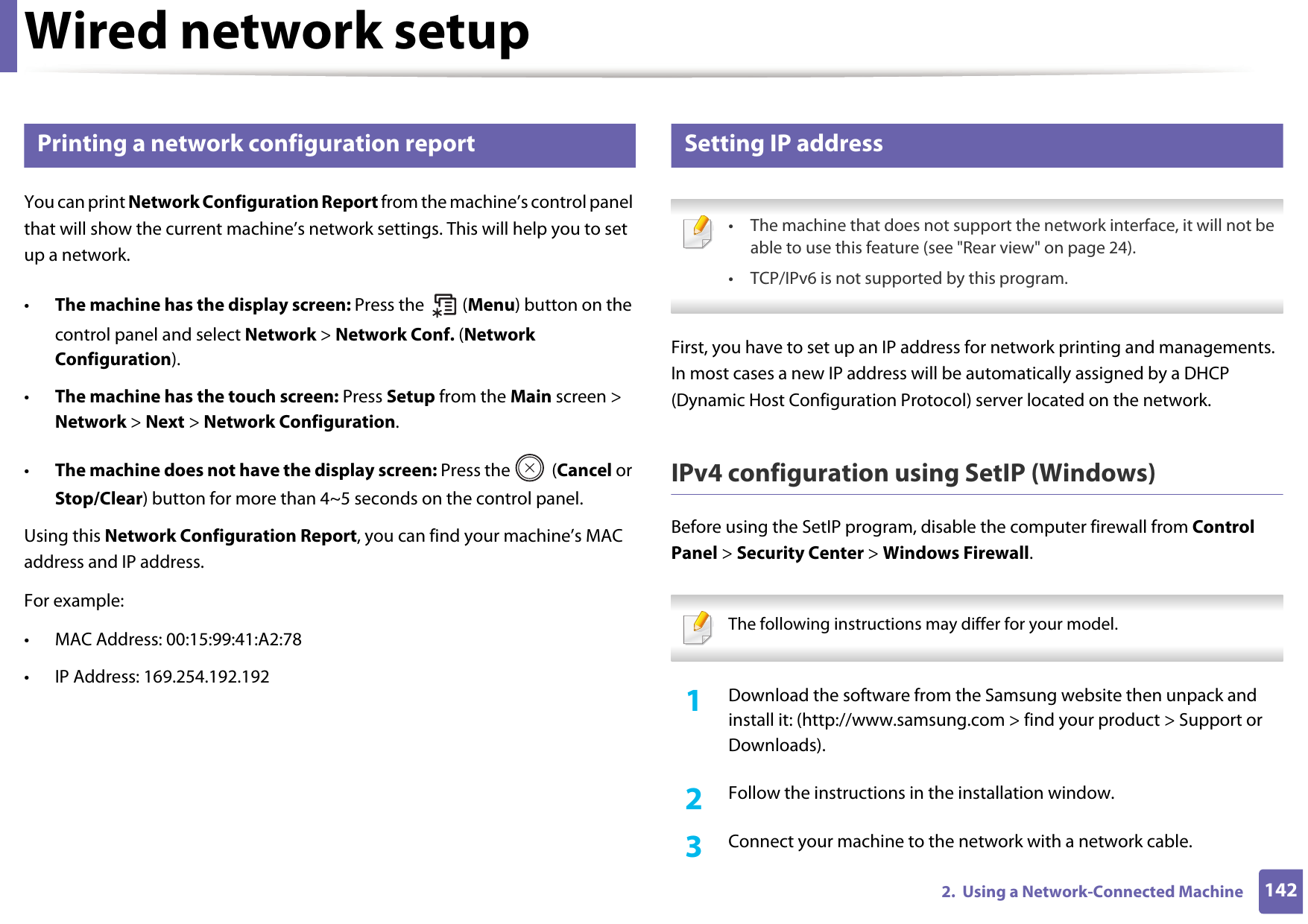 1422.  Using a Network-Connected MachineWired network setup4 Printing a network configuration reportYou can print Network Configuration Report from the machine’s control panel that will show the current machine’s network settings. This will help you to set up a network.•The machine has the display screen: Press the   (Menu) button on the control panel and select Network &gt; Network Conf. (Network Configuration).•The machine has the touch screen: Press Setup from the Main screen &gt; Network &gt; Next &gt; Network Configuration.•The machine does not have the display screen: Press the   (Cancel or Stop/Clear) button for more than 4~5 seconds on the control panel.Using this Network Configuration Report, you can find your machine’s MAC address and IP address.For example:• MAC Address: 00:15:99:41:A2:78• IP Address: 169.254.192.1925 Setting IP address • The machine that does not support the network interface, it will not be able to use this feature (see &quot;Rear view&quot; on page 24).• TCP/IPv6 is not supported by this program. First, you have to set up an IP address for network printing and managements. In most cases a new IP address will be automatically assigned by a DHCP (Dynamic Host Configuration Protocol) server located on the network.IPv4 configuration using SetIP (Windows)Before using the SetIP program, disable the computer firewall from Control Panel &gt; Security Center &gt; Windows Firewall. The following instructions may differ for your model.  1Download the software from the Samsung website then unpack and install it: (http://www.samsung.com &gt; find your product &gt; Support or Downloads).2  Follow the instructions in the installation window.3  Connect your machine to the network with a network cable.