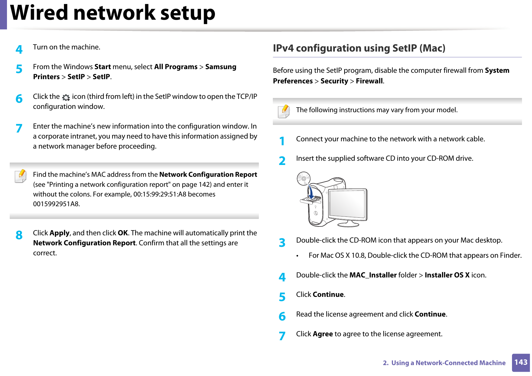 Wired network setup1432.  Using a Network-Connected Machine4  Turn on the machine.5  From the Windows Start menu, select All Programs &gt; Samsung Printers &gt; SetIP &gt; SetIP.6  Click the   icon (third from left) in the SetIP window to open the TCP/IP configuration window.7  Enter the machine’s new information into the configuration window. In a corporate intranet, you may need to have this information assigned by a network manager before proceeding. Find the machine’s MAC address from the Network Configuration Report (see &quot;Printing a network configuration report&quot; on page 142) and enter it without the colons. For example, 00:15:99:29:51:A8 becomes 0015992951A8. 8  Click Apply, and then click OK. The machine will automatically print the Network Configuration Report. Confirm that all the settings are correct.IPv4 configuration using SetIP (Mac)Before using the SetIP program, disable the computer firewall from System Preferences &gt; Security &gt; Firewall. The following instructions may vary from your model. 1Connect your machine to the network with a network cable.2  Insert the supplied software CD into your CD-ROM drive.3  Double-click the CD-ROM icon that appears on your Mac desktop.• For Mac OS X 10.8, Double-click the CD-ROM that appears on Finder.4  Double-click the MAC_Installer folder &gt; Installer OS X icon.5  Click Continue.6  Read the license agreement and click Continue.7  Click Agree to agree to the license agreement.