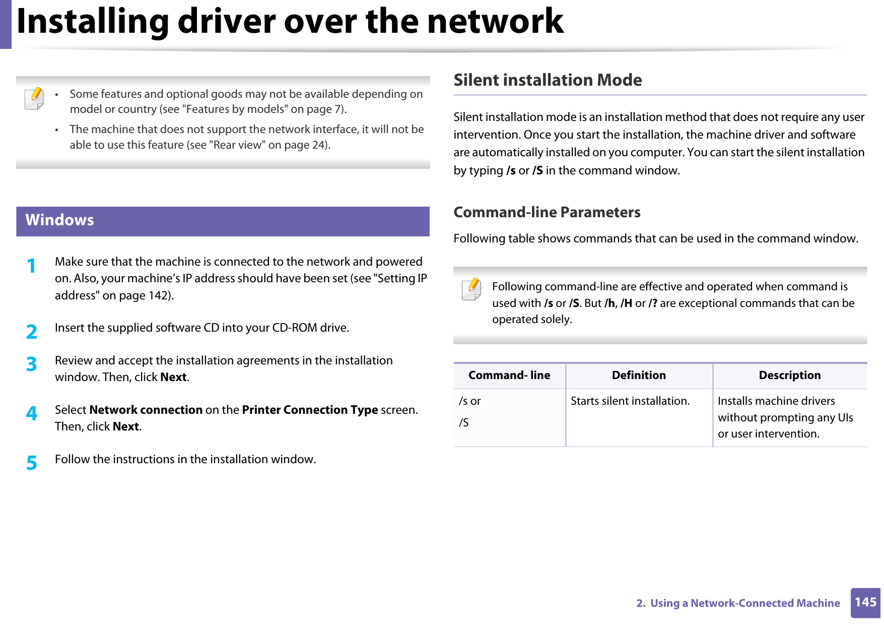 1452.  Using a Network-Connected MachineInstalling driver over the network • Some features and optional goods may not be available depending on model or country (see &quot;Features by models&quot; on page 7).• The machine that does not support the network interface, it will not be able to use this feature (see &quot;Rear view&quot; on page 24). 6 Windows1Make sure that the machine is connected to the network and powered on. Also, your machine’s IP address should have been set (see &quot;Setting IP address&quot; on page 142).2  Insert the supplied software CD into your CD-ROM drive.3  Review and accept the installation agreements in the installation window. Then, click Next.4  Select Network connection on the Printer Connection Type screen. Then, click Next.5  Follow the instructions in the installation window.Silent installation ModeSilent installation mode is an installation method that does not require any user intervention. Once you start the installation, the machine driver and software are automatically installed on you computer. You can start the silent installation by typing /s or /S in the command window.Command-line ParametersFollowing table shows commands that can be used in the command window. Following command-line are effective and operated when command is used with /s or /S. But /h, /H or /? are exceptional commands that can be operated solely. Command- line Definition Description/s or/SStarts silent installation.  Installs machine drivers without prompting any UIs or user intervention.