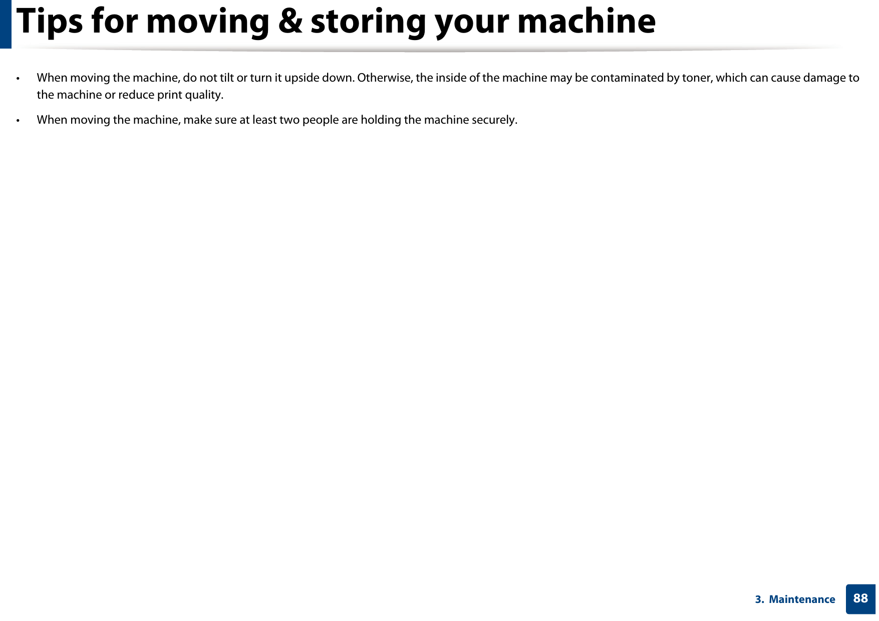 883.  MaintenanceTips for moving &amp; storing your machine• When moving the machine, do not tilt or turn it upside down. Otherwise, the inside of the machine may be contaminated by toner, which can cause damage to the machine or reduce print quality.• When moving the machine, make sure at least two people are holding the machine securely. 