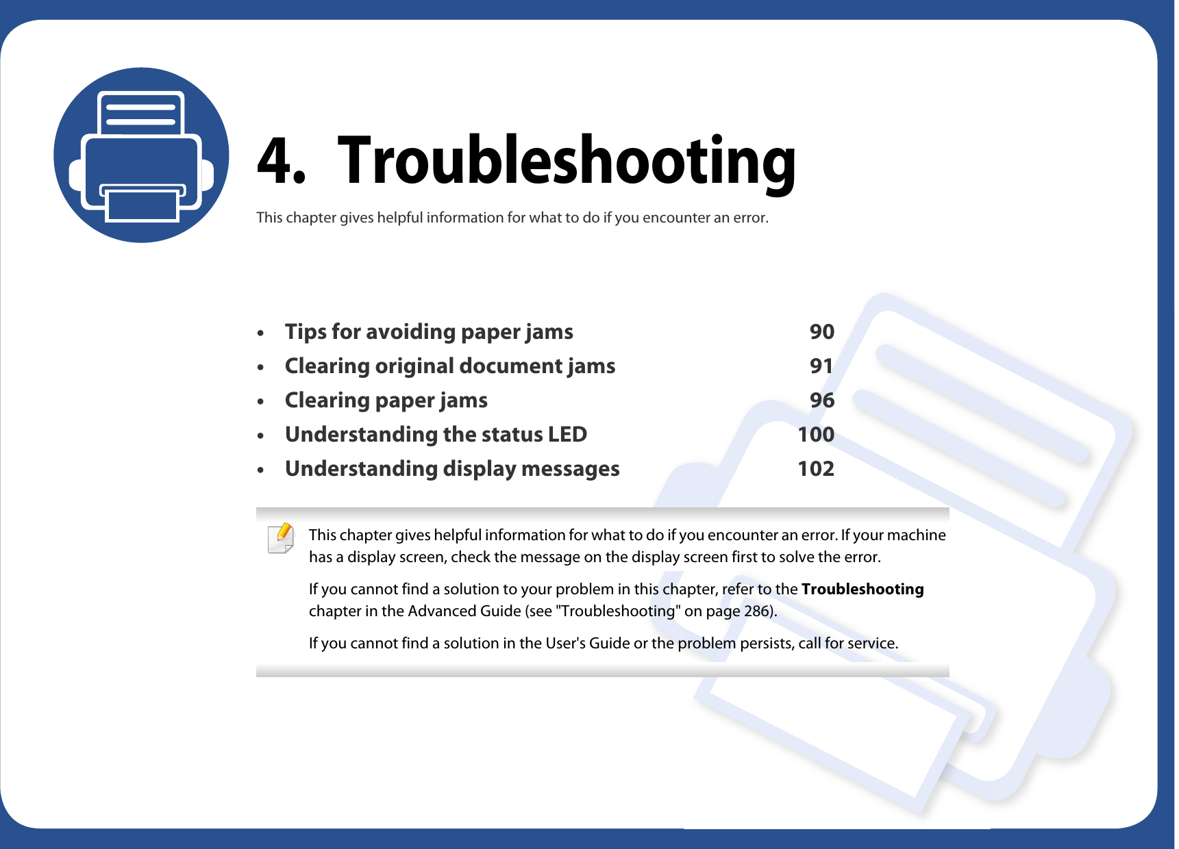 4. TroubleshootingThis chapter gives helpful information for what to do if you encounter an error.• Tips for avoiding paper jams 90• Clearing original document jams 91• Clearing paper jams 96• Understanding the status LED 100• Understanding display messages 102 This chapter gives helpful information for what to do if you encounter an error. If your machine has a display screen, check the message on the display screen first to solve the error.If you cannot find a solution to your problem in this chapter, refer to the Troubleshooting chapter in the Advanced Guide (see &quot;Troubleshooting&quot; on page 286).If you cannot find a solution in the User&apos;s Guide or the problem persists, call for service.  