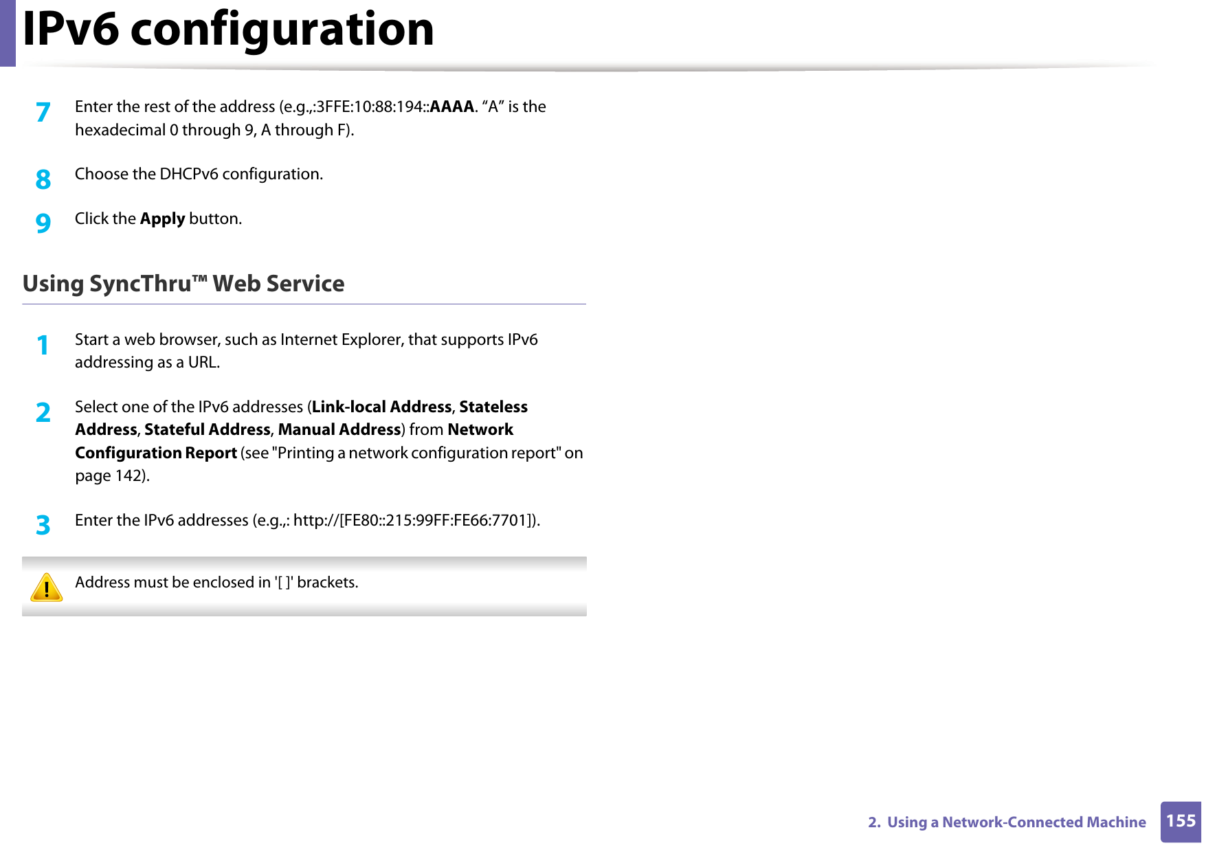 IPv6 configuration1552.  Using a Network-Connected Machine7  Enter the rest of the address (e.g.,:3FFE:10:88:194::AAAA. “A” is the hexadecimal 0 through 9, A through F).8  Choose the DHCPv6 configuration.9  Click the Apply button.Using SyncThru™ Web Service1Start a web browser, such as Internet Explorer, that supports IPv6 addressing as a URL.2  Select one of the IPv6 addresses (Link-local Address, Stateless Address, Stateful Address, Manual Address) from Network Configuration Report (see &quot;Printing a network configuration report&quot; on page 142).3  Enter the IPv6 addresses (e.g.,: http://[FE80::215:99FF:FE66:7701]). Address must be enclosed in &apos;[ ]&apos; brackets. 
