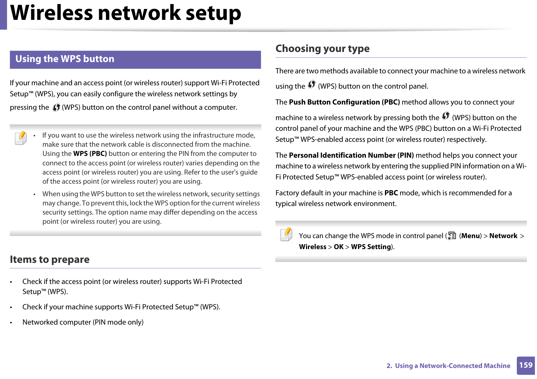Wireless network setup1592.  Using a Network-Connected Machine14 Using the WPS button If your machine and an access point (or wireless router) support Wi-Fi Protected Setup™ (WPS), you can easily configure the wireless network settings by pressing the   (WPS) button on the control panel without a computer. • If you want to use the wireless network using the infrastructure mode, make sure that the network cable is disconnected from the machine. Using the WPS (PBC) button or entering the PIN from the computer to connect to the access point (or wireless router) varies depending on the access point (or wireless router) you are using. Refer to the user&apos;s guide of the access point (or wireless router) you are using.• When using the WPS button to set the wireless network, security settings may change. To prevent this, lock the WPS option for the current wireless security settings. The option name may differ depending on the access point (or wireless router) you are using. Items to prepare• Check if the access point (or wireless router) supports Wi-Fi Protected Setup™ (WPS).• Check if your machine supports Wi-Fi Protected Setup™ (WPS).• Networked computer (PIN mode only)Choosing your typeThere are two methods available to connect your machine to a wireless network using the   (WPS) button on the control panel.The Push Button Configuration (PBC) method allows you to connect your machine to a wireless network by pressing both the   (WPS) button on the control panel of your machine and the WPS (PBC) button on a Wi-Fi Protected Setup™ WPS-enabled access point (or wireless router) respectively.The Personal Identification Number (PIN) method helps you connect your machine to a wireless network by entering the supplied PIN information on a Wi-Fi Protected Setup™ WPS-enabled access point (or wireless router).Factory default in your machine is PBC mode, which is recommended for a typical wireless network environment. You can change the WPS mode in control panel (  (Menu) &gt; Network &gt; Wireless &gt; OK &gt; WPS Setting). 