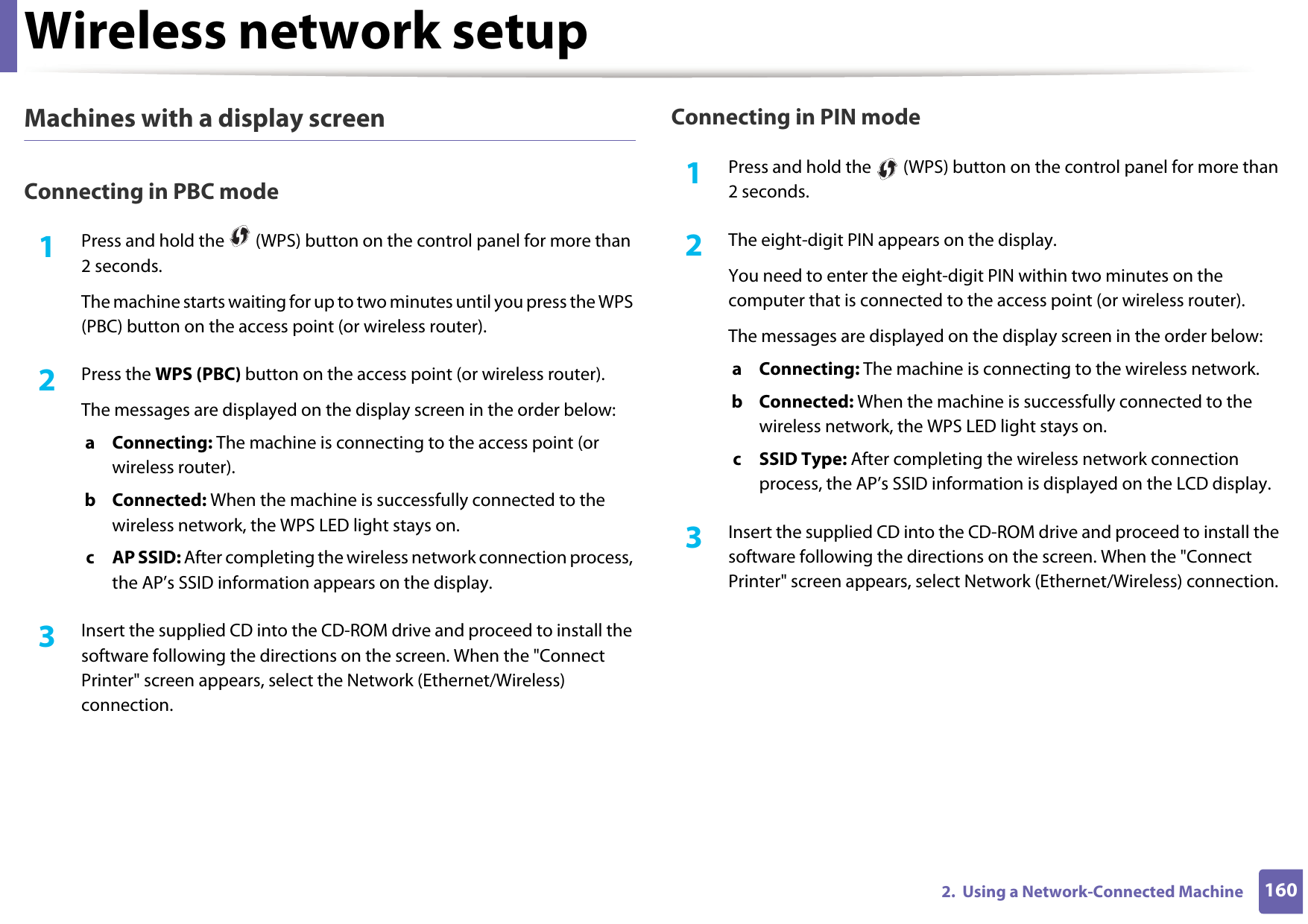 Wireless network setup1602.  Using a Network-Connected MachineMachines with a display screenConnecting in PBC mode1Press and hold the   (WPS) button on the control panel for more than 2 seconds.The machine starts waiting for up to two minutes until you press the WPS (PBC) button on the access point (or wireless router).2  Press the WPS (PBC) button on the access point (or wireless router).The messages are displayed on the display screen in the order below:a Connecting: The machine is connecting to the access point (or wireless router).b Connected: When the machine is successfully connected to the wireless network, the WPS LED light stays on.c AP SSID: After completing the wireless network connection process, the AP’s SSID information appears on the display.3  Insert the supplied CD into the CD-ROM drive and proceed to install the software following the directions on the screen. When the &quot;Connect Printer&quot; screen appears, select the Network (Ethernet/Wireless) connection.Connecting in PIN mode1Press and hold the   (WPS) button on the control panel for more than 2 seconds.2  The eight-digit PIN appears on the display. You need to enter the eight-digit PIN within two minutes on the computer that is connected to the access point (or wireless router).The messages are displayed on the display screen in the order below:a Connecting: The machine is connecting to the wireless network.b Connected: When the machine is successfully connected to the wireless network, the WPS LED light stays on.c SSID Type: After completing the wireless network connection process, the AP’s SSID information is displayed on the LCD display.3  Insert the supplied CD into the CD-ROM drive and proceed to install the software following the directions on the screen. When the &quot;Connect Printer&quot; screen appears, select Network (Ethernet/Wireless) connection.