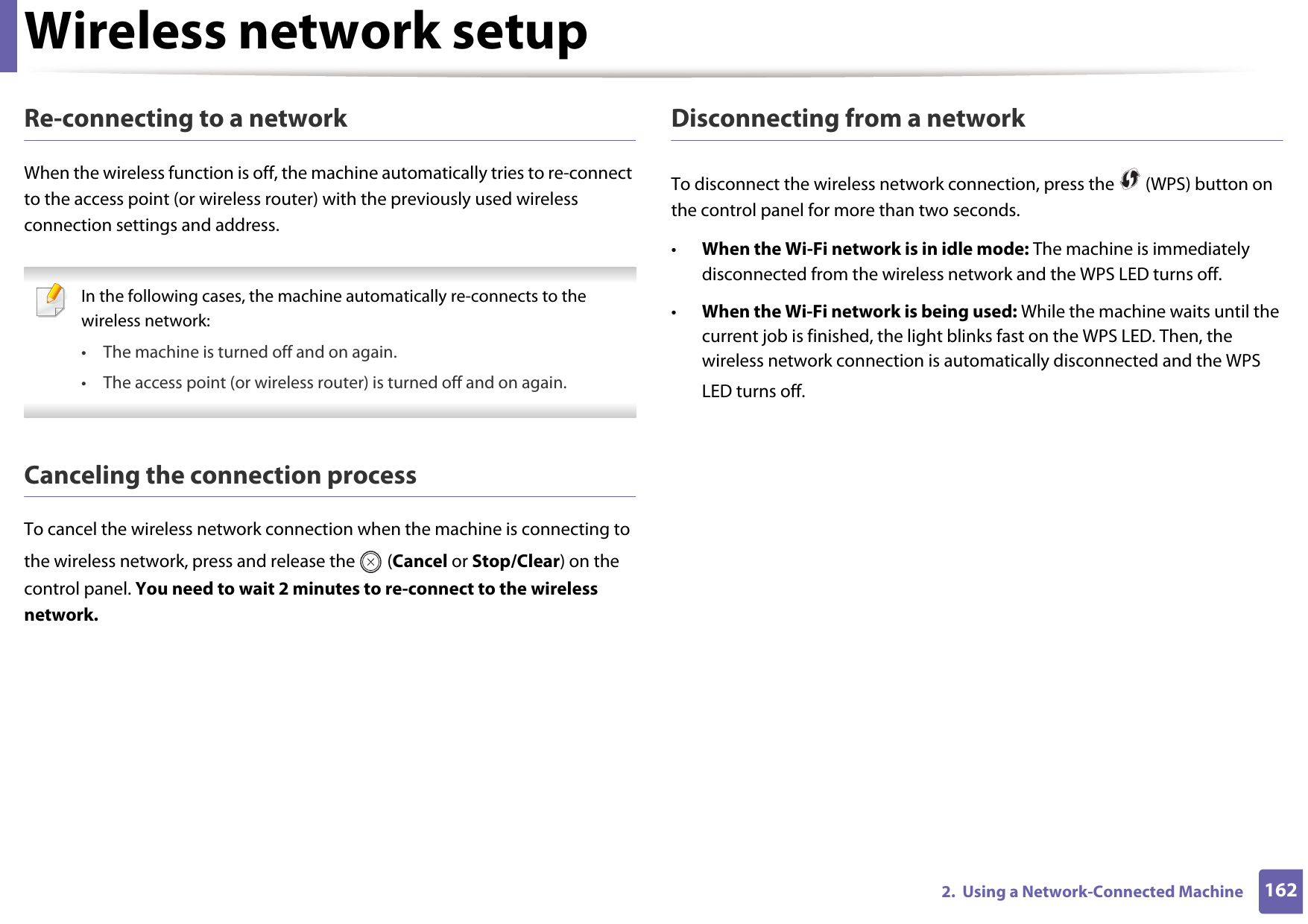 Wireless network setup1622.  Using a Network-Connected MachineRe-connecting to a networkWhen the wireless function is off, the machine automatically tries to re-connect to the access point (or wireless router) with the previously used wireless connection settings and address. In the following cases, the machine automatically re-connects to the wireless network:• The machine is turned off and on again.• The access point (or wireless router) is turned off and on again. Canceling the connection processTo cancel the wireless network connection when the machine is connecting to the wireless network, press and release the   (Cancel or Stop/Clear) on the control panel. You need to wait 2 minutes to re-connect to the wireless network.Disconnecting from a networkTo disconnect the wireless network connection, press the   (WPS) button on the control panel for more than two seconds.•When the Wi-Fi network is in idle mode: The machine is immediately disconnected from the wireless network and the WPS LED turns off.•When the Wi-Fi network is being used: While the machine waits until the current job is finished, the light blinks fast on the WPS LED. Then, the wireless network connection is automatically disconnected and the WPS LED turns off.