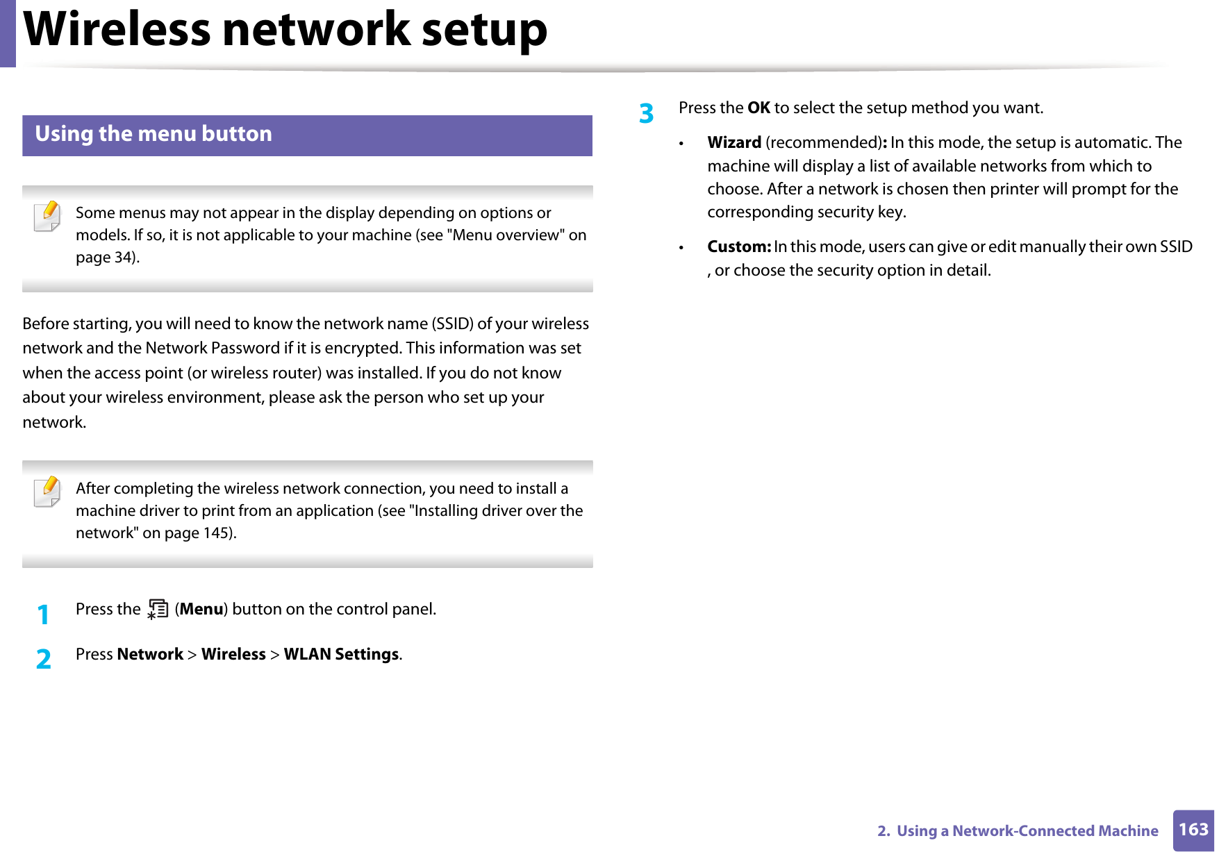 Wireless network setup1632.  Using a Network-Connected Machine15 Using the menu button Some menus may not appear in the display depending on options or models. If so, it is not applicable to your machine (see &quot;Menu overview&quot; on page 34). Before starting, you will need to know the network name (SSID) of your wireless network and the Network Password if it is encrypted. This information was set when the access point (or wireless router) was installed. If you do not know about your wireless environment, please ask the person who set up your network. After completing the wireless network connection, you need to install a machine driver to print from an application (see &quot;Installing driver over the network&quot; on page 145). 1Press the   (Menu) button on the control panel.2  Press Network &gt; Wireless &gt; WLAN Settings.3  Press the OK to select the setup method you want.•Wizard (recommended): In this mode, the setup is automatic. The machine will display a list of available networks from which to choose. After a network is chosen then printer will prompt for the corresponding security key.•Custom: In this mode, users can give or edit manually their own SSID , or choose the security option in detail. 