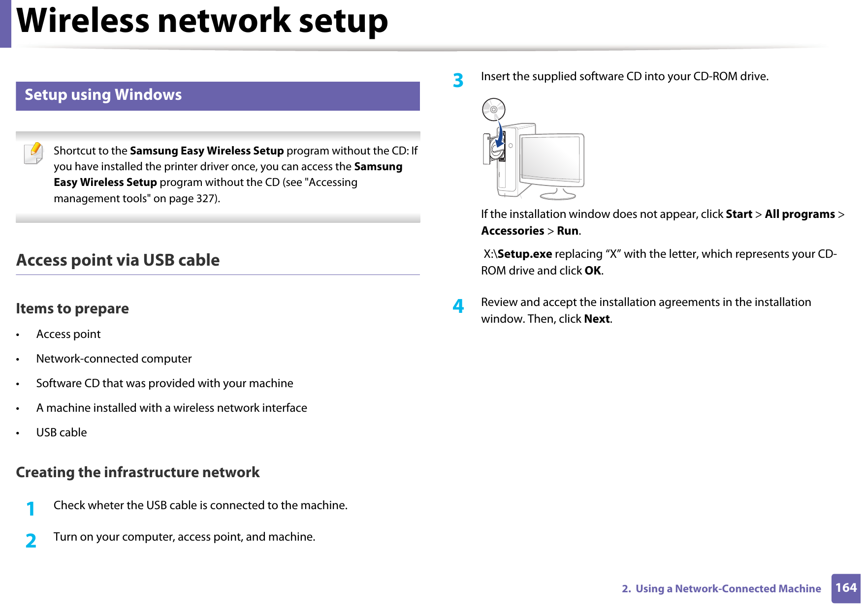 Wireless network setup1642.  Using a Network-Connected Machine16 Setup using Windows Shortcut to the Samsung Easy Wireless Setup program without the CD: If you have installed the printer driver once, you can access the Samsung Easy Wireless Setup program without the CD (see &quot;Accessing management tools&quot; on page 327). Access point via USB cableItems to prepare• Access point• Network-connected computer• Software CD that was provided with your machine• A machine installed with a wireless network interface• USB cableCreating the infrastructure network1Check wheter the USB cable is connected to the machine.2  Turn on your computer, access point, and machine.3  Insert the supplied software CD into your CD-ROM drive.If the installation window does not appear, click Start &gt; All programs &gt; Accessories &gt; Run. X:\Setup.exe replacing “X” with the letter, which represents your CD-ROM drive and click OK.4  Review and accept the installation agreements in the installation window. Then, click Next.