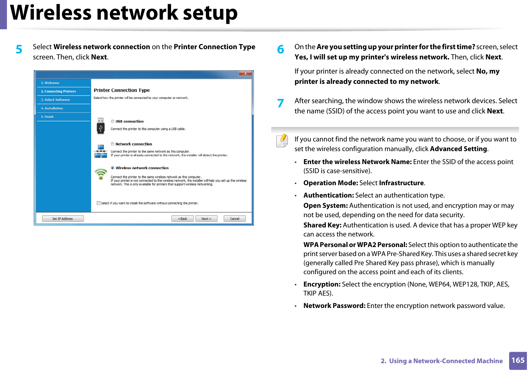 Wireless network setup1652.  Using a Network-Connected Machine5  Select Wireless network connection on the Printer Connection Type screen. Then, click Next.6  On the Are you setting up your printer for the first time? screen, select Yes, I will set up my printer&apos;s wireless network. Then, click Next.If your printer is already connected on the network, select No, my printer is already connected to my network.7  After searching, the window shows the wireless network devices. Select the name (SSID) of the access point you want to use and click Next. If you cannot find the network name you want to choose, or if you want to set the wireless configuration manually, click Advanced Setting.•Enter the wireless Network Name: Enter the SSID of the access point (SSID is case-sensitive).•Operation Mode: Select Infrastructure.•Authentication: Select an authentication type.Open System: Authentication is not used, and encryption may or may not be used, depending on the need for data security.Shared Key: Authentication is used. A device that has a proper WEP key can access the network.WPA Personal or WPA2 Personal: Select this option to authenticate the print server based on a WPA Pre-Shared Key. This uses a shared secret key (generally called Pre Shared Key pass phrase), which is manually configured on the access point and each of its clients.•Encryption: Select the encryption (None, WEP64, WEP128, TKIP, AES, TKIP AES).•Network Password: Enter the encryption network password value.