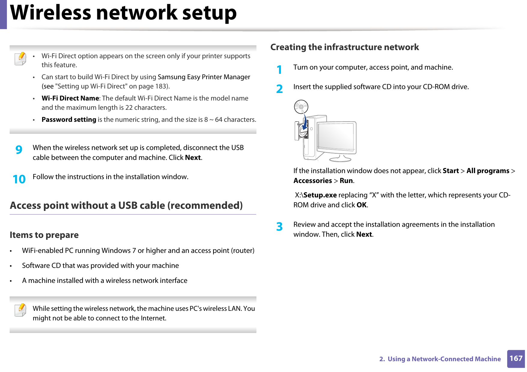 Wireless network setup1672.  Using a Network-Connected Machine • Wi-Fi Direct option appears on the screen only if your printer supports this feature.• Can start to build Wi-Fi Direct by using Samsung Easy Printer Manager (see &quot;Setting up Wi-Fi Direct&quot; on page 183).•Wi-Fi Direct Name: The default Wi-Fi Direct Name is the model name and the maximum length is 22 characters.•Password setting is the numeric string, and the size is 8 ~ 64 characters. 9  When the wireless network set up is completed, disconnect the USB cable between the computer and machine. Click Next.10  Follow the instructions in the installation window.Access point without a USB cable (recommended)Items to prepare• WiFi-enabled PC running Windows 7 or higher and an access point (router)• Software CD that was provided with your machine• A machine installed with a wireless network interface While setting the wireless network, the machine uses PC&apos;s wireless LAN. You might not be able to connect to the Internet.  Creating the infrastructure network1Turn on your computer, access point, and machine.2  Insert the supplied software CD into your CD-ROM drive.If the installation window does not appear, click Start &gt; All programs &gt; Accessories &gt; Run. X:\Setup.exe replacing “X” with the letter, which represents your CD-ROM drive and click OK.3  Review and accept the installation agreements in the installation window. Then, click Next.