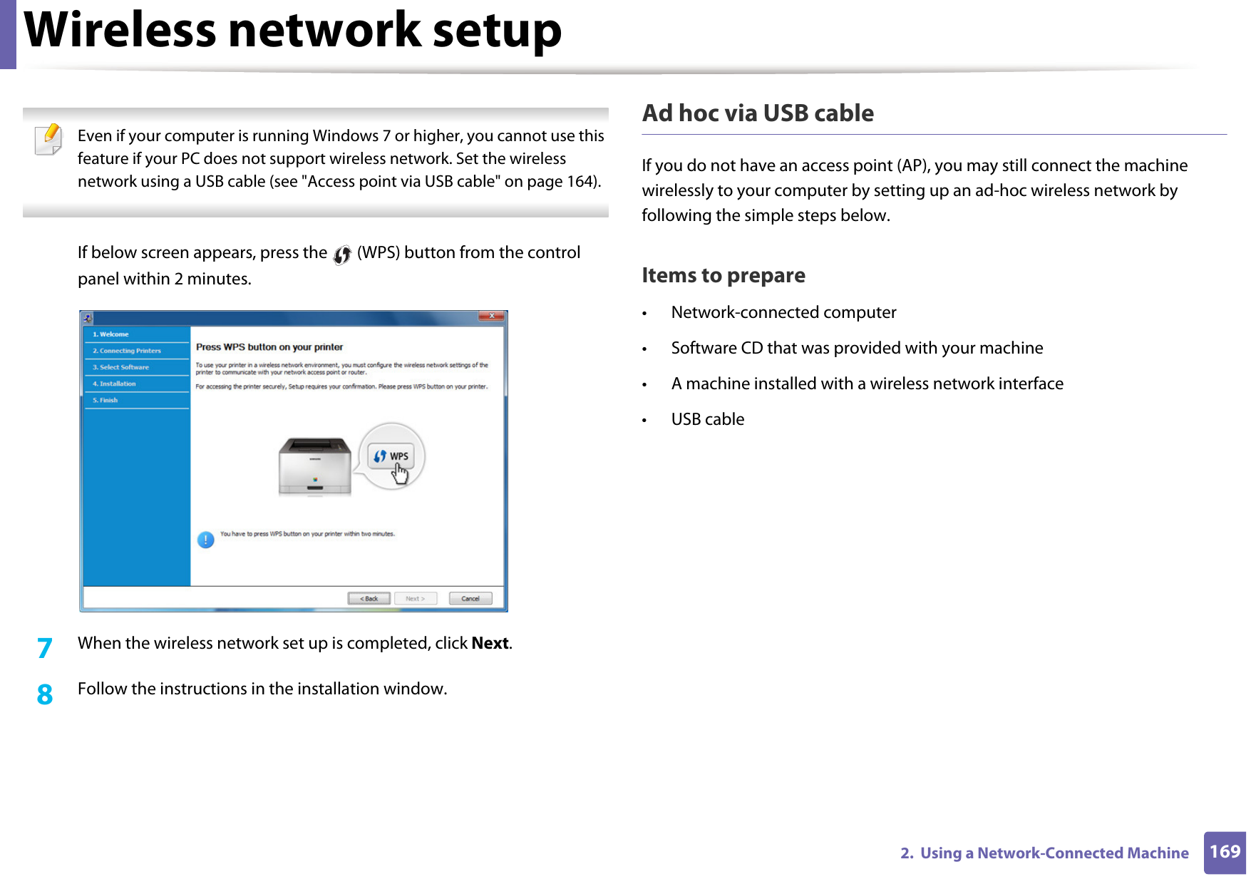 Wireless network setup1692.  Using a Network-Connected Machine Even if your computer is running Windows 7 or higher, you cannot use this feature if your PC does not support wireless network. Set the wireless network using a USB cable (see &quot;Access point via USB cable&quot; on page 164). If below screen appears, press the   (WPS) button from the control panel within 2 minutes.7  When the wireless network set up is completed, click Next. 8  Follow the instructions in the installation window.Ad hoc via USB cableIf you do not have an access point (AP), you may still connect the machine wirelessly to your computer by setting up an ad-hoc wireless network by following the simple steps below.Items to prepare• Network-connected computer• Software CD that was provided with your machine• A machine installed with a wireless network interface• USB cable