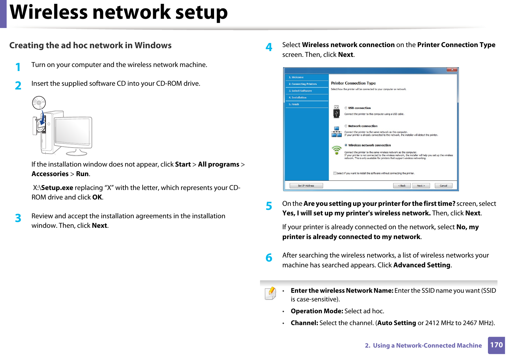Wireless network setup1702.  Using a Network-Connected MachineCreating the ad hoc network in Windows1Turn on your computer and the wireless network machine.2  Insert the supplied software CD into your CD-ROM drive.If the installation window does not appear, click Start &gt; All programs &gt; Accessories &gt; Run. X:\Setup.exe replacing “X” with the letter, which represents your CD-ROM drive and click OK.3  Review and accept the installation agreements in the installation window. Then, click Next.4  Select Wireless network connection on the Printer Connection Type screen. Then, click Next.5  On the Are you setting up your printer for the first time? screen, select Yes, I will set up my printer&apos;s wireless network. Then, click Next.If your printer is already connected on the network, select No, my printer is already connected to my network.6  After searching the wireless networks, a list of wireless networks your machine has searched appears. Click Advanced Setting. •Enter the wireless Network Name: Enter the SSID name you want (SSID is case-sensitive).•Operation Mode: Select ad hoc.•Channel: Select the channel. (Auto Setting or 2412 MHz to 2467 MHz).