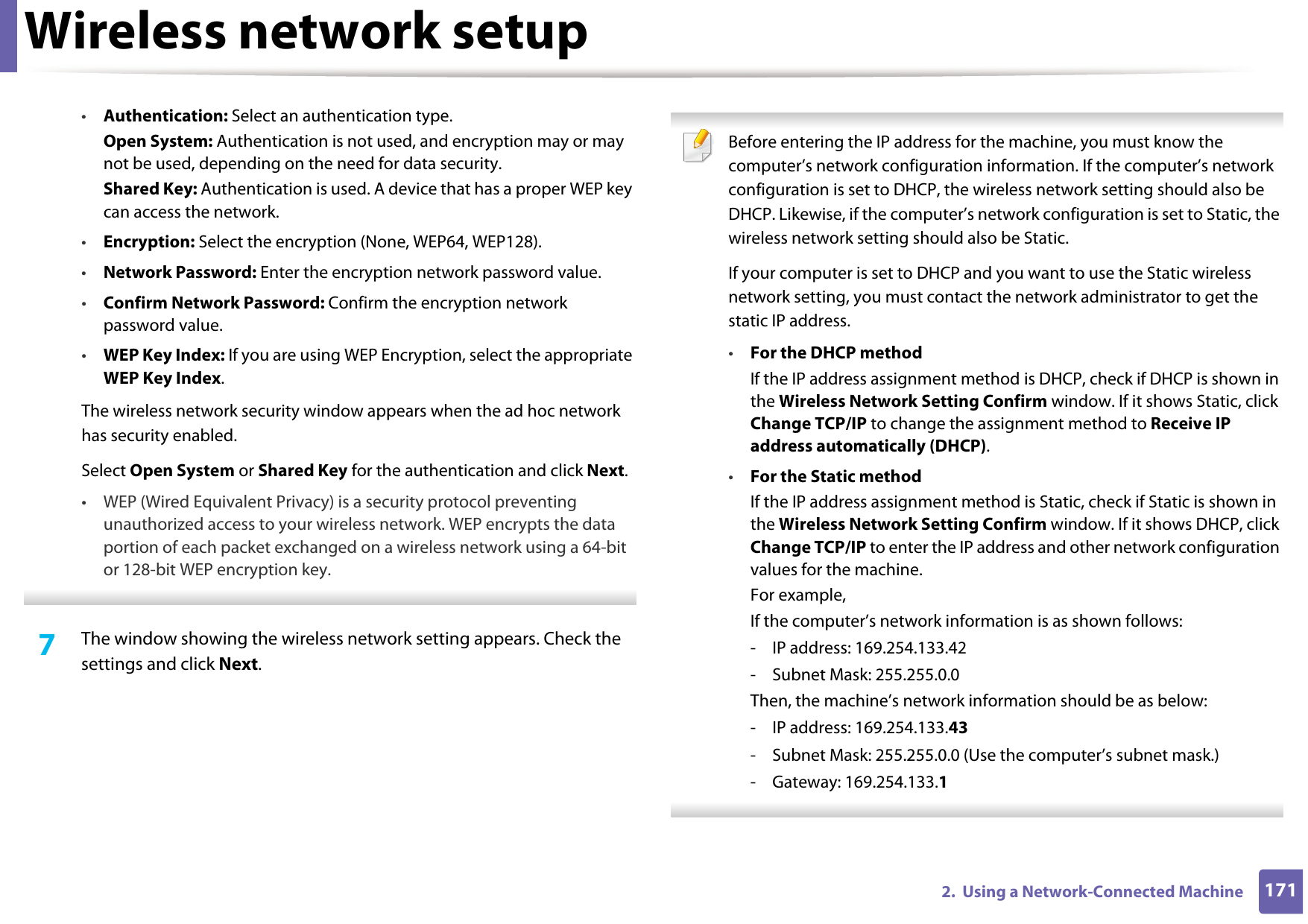 Wireless network setup1712.  Using a Network-Connected Machine•Authentication: Select an authentication type.Open System: Authentication is not used, and encryption may or may not be used, depending on the need for data security.Shared Key: Authentication is used. A device that has a proper WEP key can access the network.•Encryption: Select the encryption (None, WEP64, WEP128).•Network Password: Enter the encryption network password value.•Confirm Network Password: Confirm the encryption network password value.•WEP Key Index: If you are using WEP Encryption, select the appropriate WEP Key Index.The wireless network security window appears when the ad hoc network has security enabled.Select Open System or Shared Key for the authentication and click Next.• WEP (Wired Equivalent Privacy) is a security protocol preventing unauthorized access to your wireless network. WEP encrypts the data portion of each packet exchanged on a wireless network using a 64-bit or 128-bit WEP encryption key. 7  The window showing the wireless network setting appears. Check the settings and click Next. Before entering the IP address for the machine, you must know the computer’s network configuration information. If the computer’s network configuration is set to DHCP, the wireless network setting should also be DHCP. Likewise, if the computer’s network configuration is set to Static, the wireless network setting should also be Static.If your computer is set to DHCP and you want to use the Static wireless network setting, you must contact the network administrator to get the static IP address.•For the DHCP methodIf the IP address assignment method is DHCP, check if DHCP is shown in the Wireless Network Setting Confirm window. If it shows Static, click Change TCP/IP to change the assignment method to Receive IP address automatically (DHCP).•For the Static methodIf the IP address assignment method is Static, check if Static is shown in the Wireless Network Setting Confirm window. If it shows DHCP, click Change TCP/IP to enter the IP address and other network configuration values for the machine.For example,If the computer’s network information is as shown follows:- IP address: 169.254.133.42- Subnet Mask: 255.255.0.0Then, the machine’s network information should be as below:- IP address: 169.254.133.43- Subnet Mask: 255.255.0.0 (Use the computer’s subnet mask.)- Gateway: 169.254.133.1 