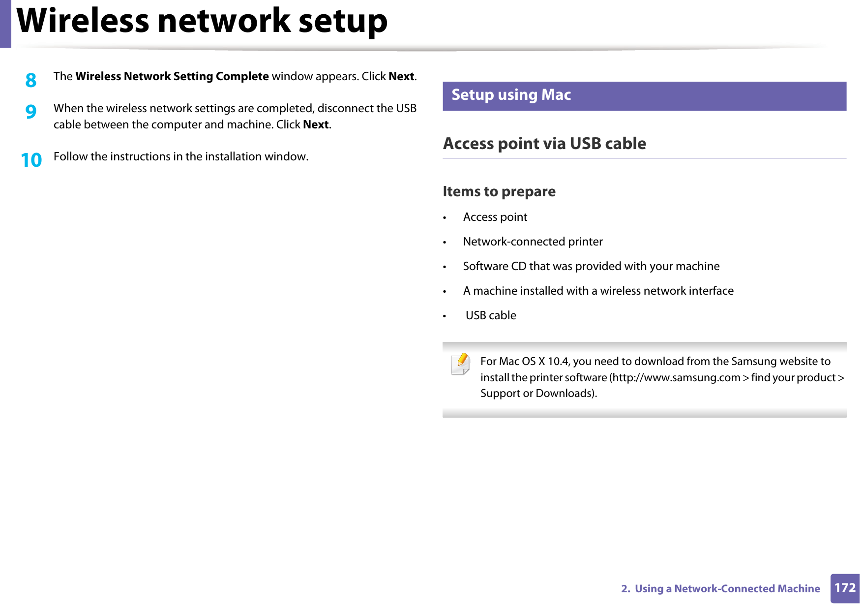 Wireless network setup1722.  Using a Network-Connected Machine8  The Wireless Network Setting Complete window appears. Click Next.9  When the wireless network settings are completed, disconnect the USB cable between the computer and machine. Click Next.10  Follow the instructions in the installation window.17 Setup using MacAccess point via USB cableItems to prepare• Access point• Network-connected printer• Software CD that was provided with your machine• A machine installed with a wireless network interface• USB cable For Mac OS X 10.4, you need to download from the Samsung website to install the printer software (http://www.samsung.com &gt; find your product &gt; Support or Downloads). 