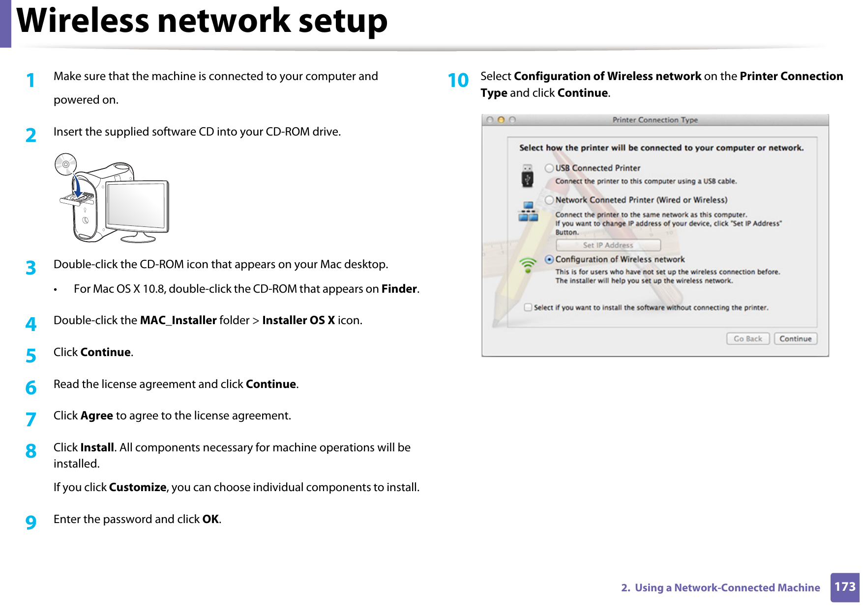 Wireless network setup1732.  Using a Network-Connected Machine1Make sure that the machine is connected to your computer andpowered on.2  Insert the supplied software CD into your CD-ROM drive.3  Double-click the CD-ROM icon that appears on your Mac desktop.• For Mac OS X 10.8, double-click the CD-ROM that appears on Finder.4  Double-click the MAC_Installer folder &gt; Installer OS X icon.5  Click Continue.6  Read the license agreement and click Continue.7  Click Agree to agree to the license agreement.8  Click Install. All components necessary for machine operations will be installed.If you click Customize, you can choose individual components to install.9  Enter the password and click OK.10  Select Configuration of Wireless network on the Printer Connection Type and click Continue. 