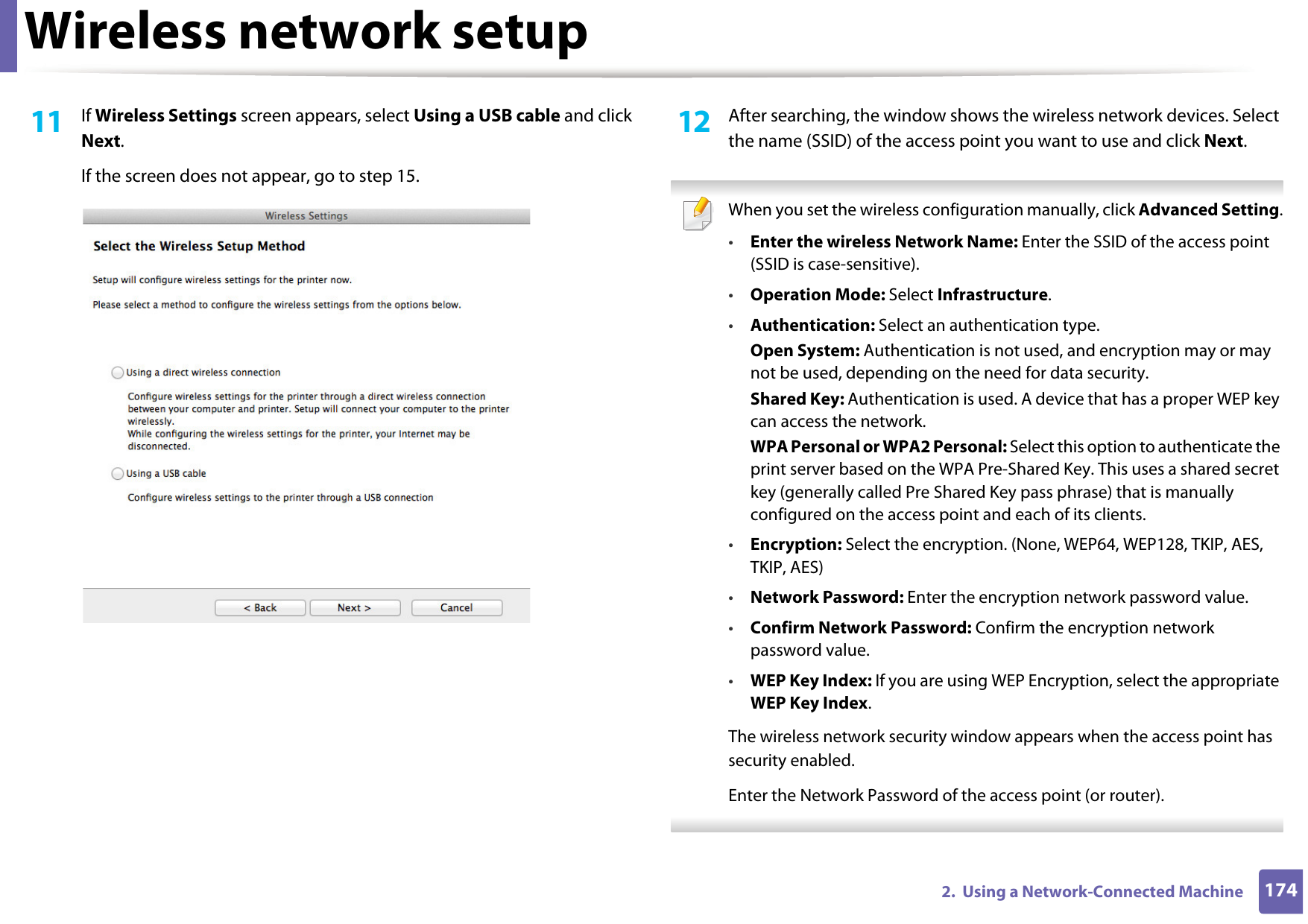 Wireless network setup1742.  Using a Network-Connected Machine11  If Wireless Settings screen appears, select Using a USB cable and click Next. If the screen does not appear, go to step 15.12  After searching, the window shows the wireless network devices. Select the name (SSID) of the access point you want to use and click Next. When you set the wireless configuration manually, click Advanced Setting.•Enter the wireless Network Name: Enter the SSID of the access point (SSID is case-sensitive).•Operation Mode: Select Infrastructure.•Authentication: Select an authentication type.Open System: Authentication is not used, and encryption may or may not be used, depending on the need for data security.Shared Key: Authentication is used. A device that has a proper WEP key can access the network.WPA Personal or WPA2 Personal: Select this option to authenticate the print server based on the WPA Pre-Shared Key. This uses a shared secret key (generally called Pre Shared Key pass phrase) that is manually configured on the access point and each of its clients.•Encryption: Select the encryption. (None, WEP64, WEP128, TKIP, AES, TKIP, AES)•Network Password: Enter the encryption network password value.•Confirm Network Password: Confirm the encryption network password value.•WEP Key Index: If you are using WEP Encryption, select the appropriate WEP Key Index.The wireless network security window appears when the access point has security enabled.Enter the Network Password of the access point (or router). 