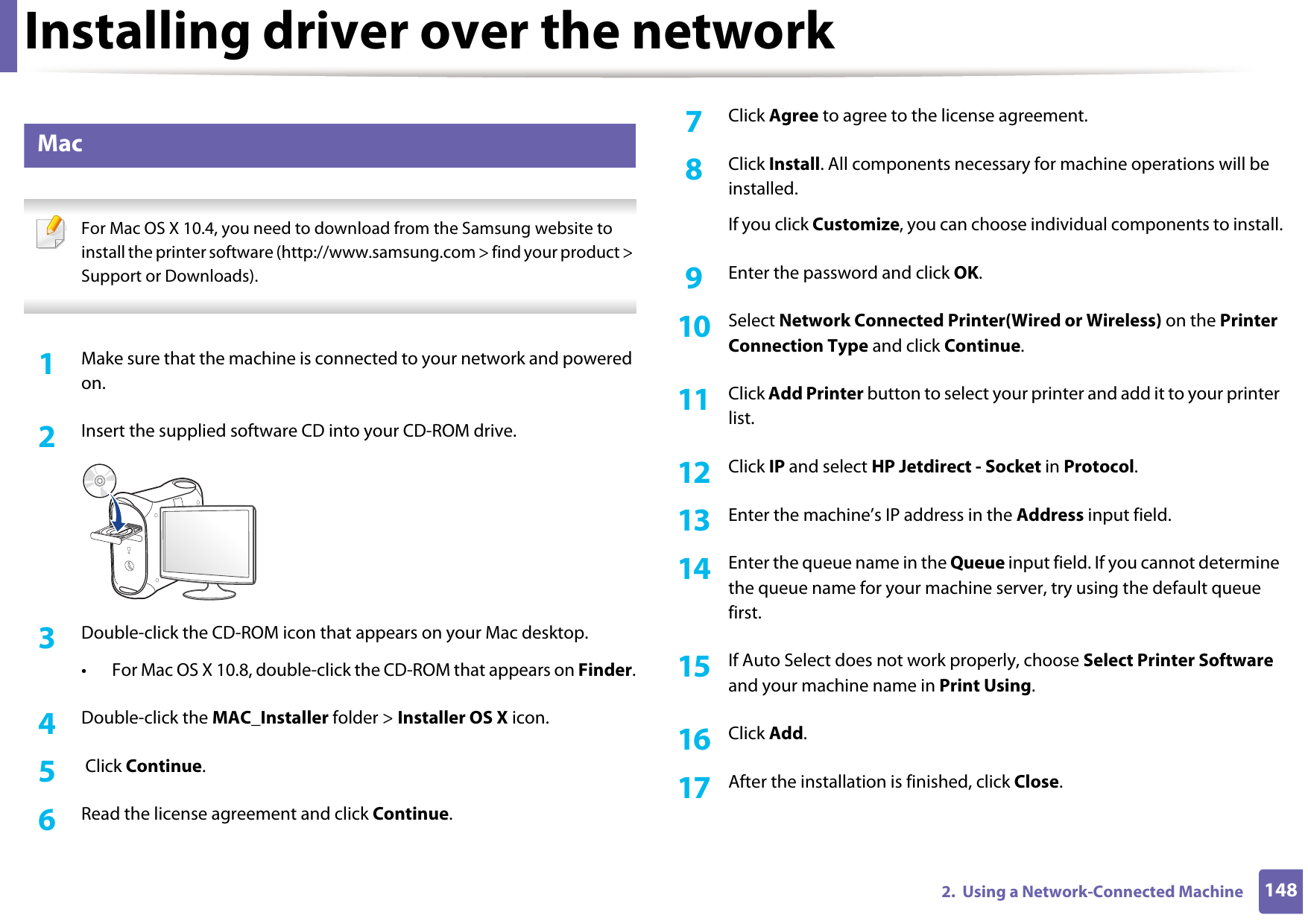 Installing driver over the network1482.  Using a Network-Connected Machine7 Mac For Mac OS X 10.4, you need to download from the Samsung website to install the printer software (http://www.samsung.com &gt; find your product &gt; Support or Downloads). 1Make sure that the machine is connected to your network and powered on.2  Insert the supplied software CD into your CD-ROM drive.3  Double-click the CD-ROM icon that appears on your Mac desktop.• For Mac OS X 10.8, double-click the CD-ROM that appears on Finder.4  Double-click the MAC_Installer folder &gt; Installer OS X icon.5   Click Continue.6  Read the license agreement and click Continue.7  Click Agree to agree to the license agreement.8  Click Install. All components necessary for machine operations will be installed.If you click Customize, you can choose individual components to install.9  Enter the password and click OK.10  Select Network Connected Printer(Wired or Wireless) on the Printer Connection Type and click Continue.11  Click Add Printer button to select your printer and add it to your printer list.12  Click IP and select HP Jetdirect - Socket in Protocol.13  Enter the machine’s IP address in the Address input field.14  Enter the queue name in the Queue input field. If you cannot determine the queue name for your machine server, try using the default queue first.15  If Auto Select does not work properly, choose Select Printer Software and your machine name in Print Using.16  Click Add.17  After the installation is finished, click Close.