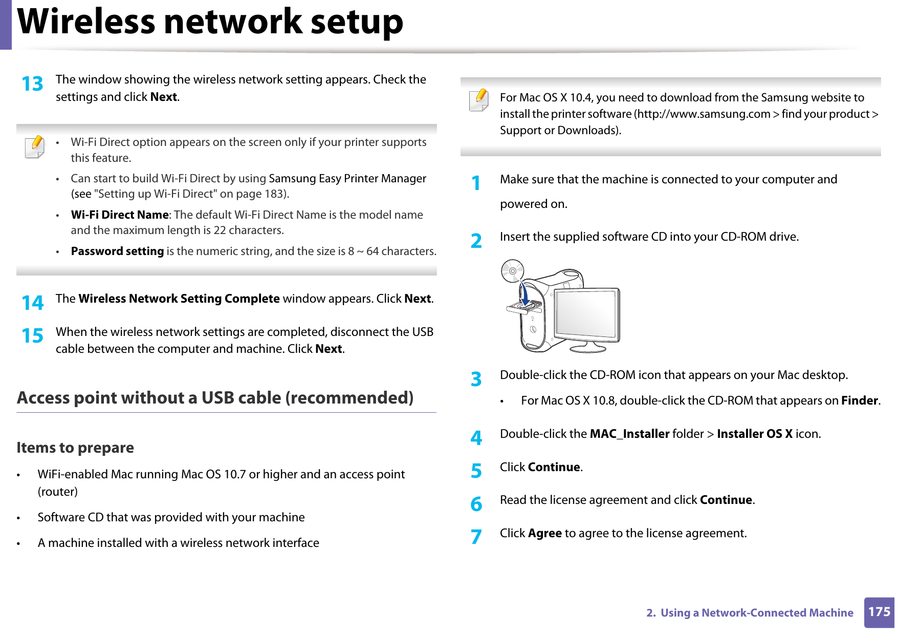Wireless network setup1752.  Using a Network-Connected Machine13  The window showing the wireless network setting appears. Check the settings and click Next. • Wi-Fi Direct option appears on the screen only if your printer supports this feature.• Can start to build Wi-Fi Direct by using Samsung Easy Printer Manager (see &quot;Setting up Wi-Fi Direct&quot; on page 183).•Wi-Fi Direct Name: The default Wi-Fi Direct Name is the model name and the maximum length is 22 characters.•Password setting is the numeric string, and the size is 8 ~ 64 characters. 14  The Wireless Network Setting Complete window appears. Click Next.15  When the wireless network settings are completed, disconnect the USB cable between the computer and machine. Click Next.Access point without a USB cable (recommended)Items to prepare• WiFi-enabled Mac running Mac OS 10.7 or higher and an access point (router)• Software CD that was provided with your machine• A machine installed with a wireless network interface For Mac OS X 10.4, you need to download from the Samsung website to install the printer software (http://www.samsung.com &gt; find your product &gt; Support or Downloads). 1Make sure that the machine is connected to your computer andpowered on.2  Insert the supplied software CD into your CD-ROM drive.3  Double-click the CD-ROM icon that appears on your Mac desktop.• For Mac OS X 10.8, double-click the CD-ROM that appears on Finder.4  Double-click the MAC_Installer folder &gt; Installer OS X icon.5  Click Continue.6  Read the license agreement and click Continue.7  Click Agree to agree to the license agreement.