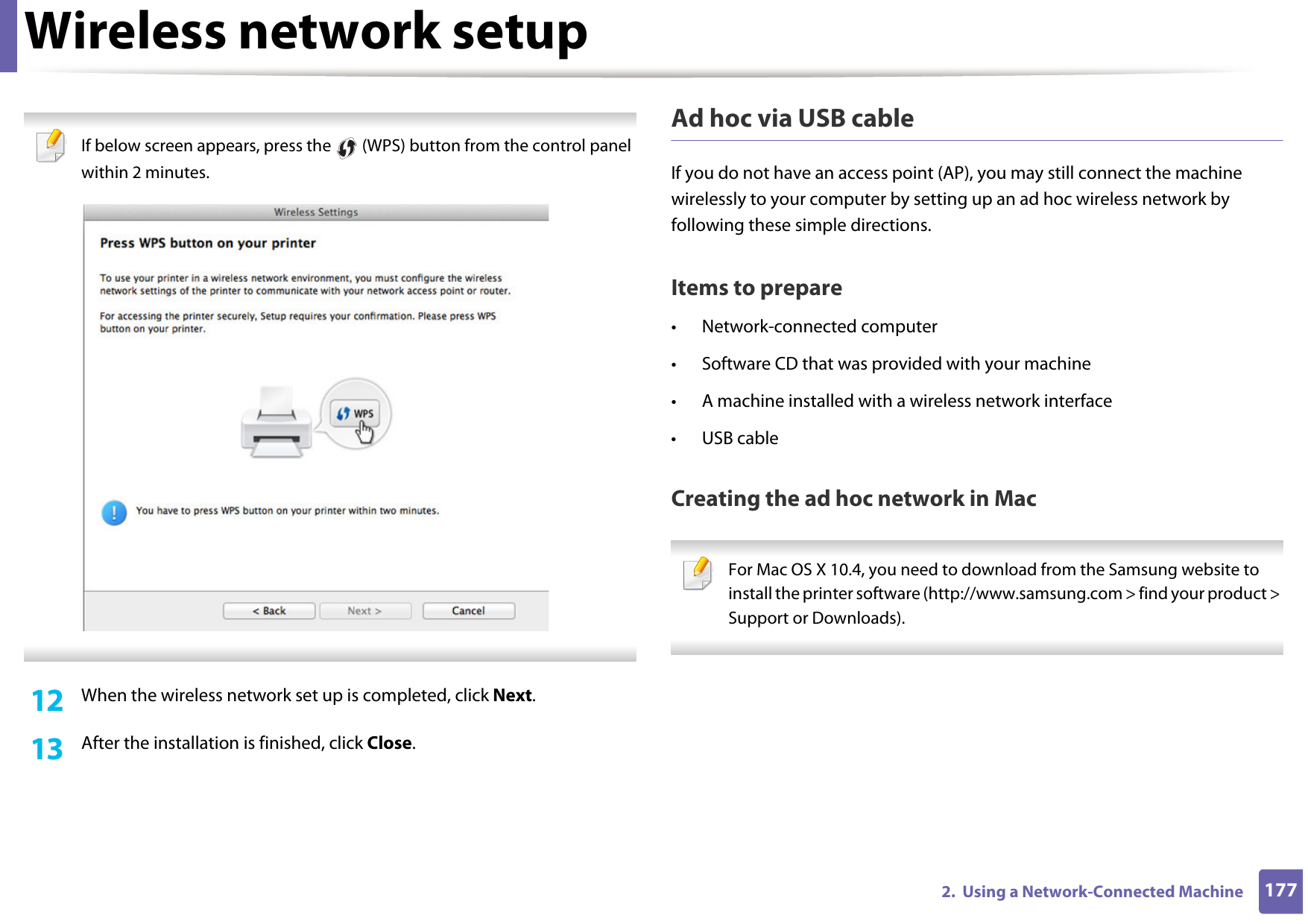Wireless network setup1772.  Using a Network-Connected Machine If below screen appears, press the   (WPS) button from the control panel within 2 minutes. 12  When the wireless network set up is completed, click Next. 13  After the installation is finished, click Close.Ad hoc via USB cableIf you do not have an access point (AP), you may still connect the machine wirelessly to your computer by setting up an ad hoc wireless network by following these simple directions.Items to prepare• Network-connected computer• Software CD that was provided with your machine• A machine installed with a wireless network interface• USB cableCreating the ad hoc network in Mac For Mac OS X 10.4, you need to download from the Samsung website to install the printer software (http://www.samsung.com &gt; find your product &gt; Support or Downloads). 