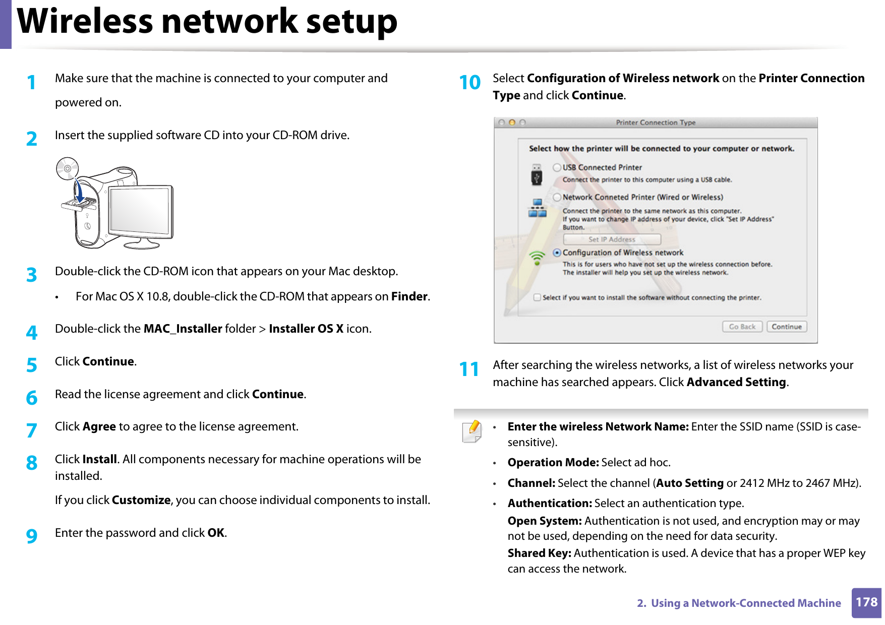 Wireless network setup1782.  Using a Network-Connected Machine1Make sure that the machine is connected to your computer andpowered on.2  Insert the supplied software CD into your CD-ROM drive.3  Double-click the CD-ROM icon that appears on your Mac desktop.• For Mac OS X 10.8, double-click the CD-ROM that appears on Finder.4  Double-click the MAC_Installer folder &gt; Installer OS X icon.5  Click Continue.6  Read the license agreement and click Continue.7  Click Agree to agree to the license agreement.8  Click Install. All components necessary for machine operations will be installed.If you click Customize, you can choose individual components to install.9  Enter the password and click OK.10  Select Configuration of Wireless network on the Printer Connection Type and click Continue. 11  After searching the wireless networks, a list of wireless networks your machine has searched appears. Click Advanced Setting. •Enter the wireless Network Name: Enter the SSID name (SSID is case-sensitive).•Operation Mode: Select ad hoc.•Channel: Select the channel (Auto Setting or 2412 MHz to 2467 MHz).•Authentication: Select an authentication type.Open System: Authentication is not used, and encryption may or may not be used, depending on the need for data security.Shared Key: Authentication is used. A device that has a proper WEP key can access the network.
