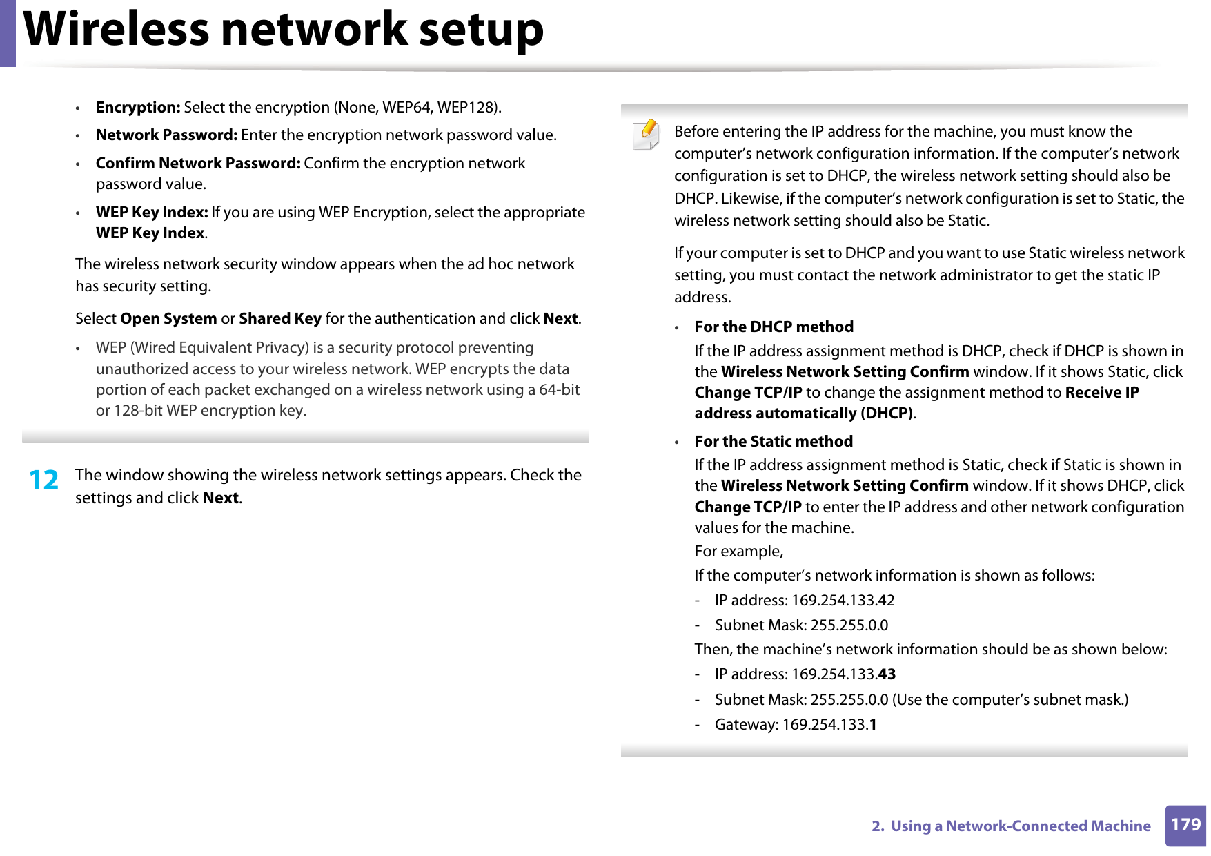 Wireless network setup1792.  Using a Network-Connected Machine•Encryption: Select the encryption (None, WEP64, WEP128).•Network Password: Enter the encryption network password value.•Confirm Network Password: Confirm the encryption network password value.•WEP Key Index: If you are using WEP Encryption, select the appropriate WEP Key Index.The wireless network security window appears when the ad hoc network has security setting.Select Open System or Shared Key for the authentication and click Next.• WEP (Wired Equivalent Privacy) is a security protocol preventing unauthorized access to your wireless network. WEP encrypts the data portion of each packet exchanged on a wireless network using a 64-bit or 128-bit WEP encryption key. 12  The window showing the wireless network settings appears. Check the settings and click Next. Before entering the IP address for the machine, you must know the computer’s network configuration information. If the computer’s network configuration is set to DHCP, the wireless network setting should also be DHCP. Likewise, if the computer’s network configuration is set to Static, the wireless network setting should also be Static.If your computer is set to DHCP and you want to use Static wireless network setting, you must contact the network administrator to get the static IP address.•For the DHCP methodIf the IP address assignment method is DHCP, check if DHCP is shown in the Wireless Network Setting Confirm window. If it shows Static, click Change TCP/IP to change the assignment method to Receive IP address automatically (DHCP).•For the Static methodIf the IP address assignment method is Static, check if Static is shown in the Wireless Network Setting Confirm window. If it shows DHCP, click Change TCP/IP to enter the IP address and other network configuration values for the machine.For example,If the computer’s network information is shown as follows:- IP address: 169.254.133.42- Subnet Mask: 255.255.0.0Then, the machine’s network information should be as shown below:- IP address: 169.254.133.43- Subnet Mask: 255.255.0.0 (Use the computer’s subnet mask.)- Gateway: 169.254.133.1 