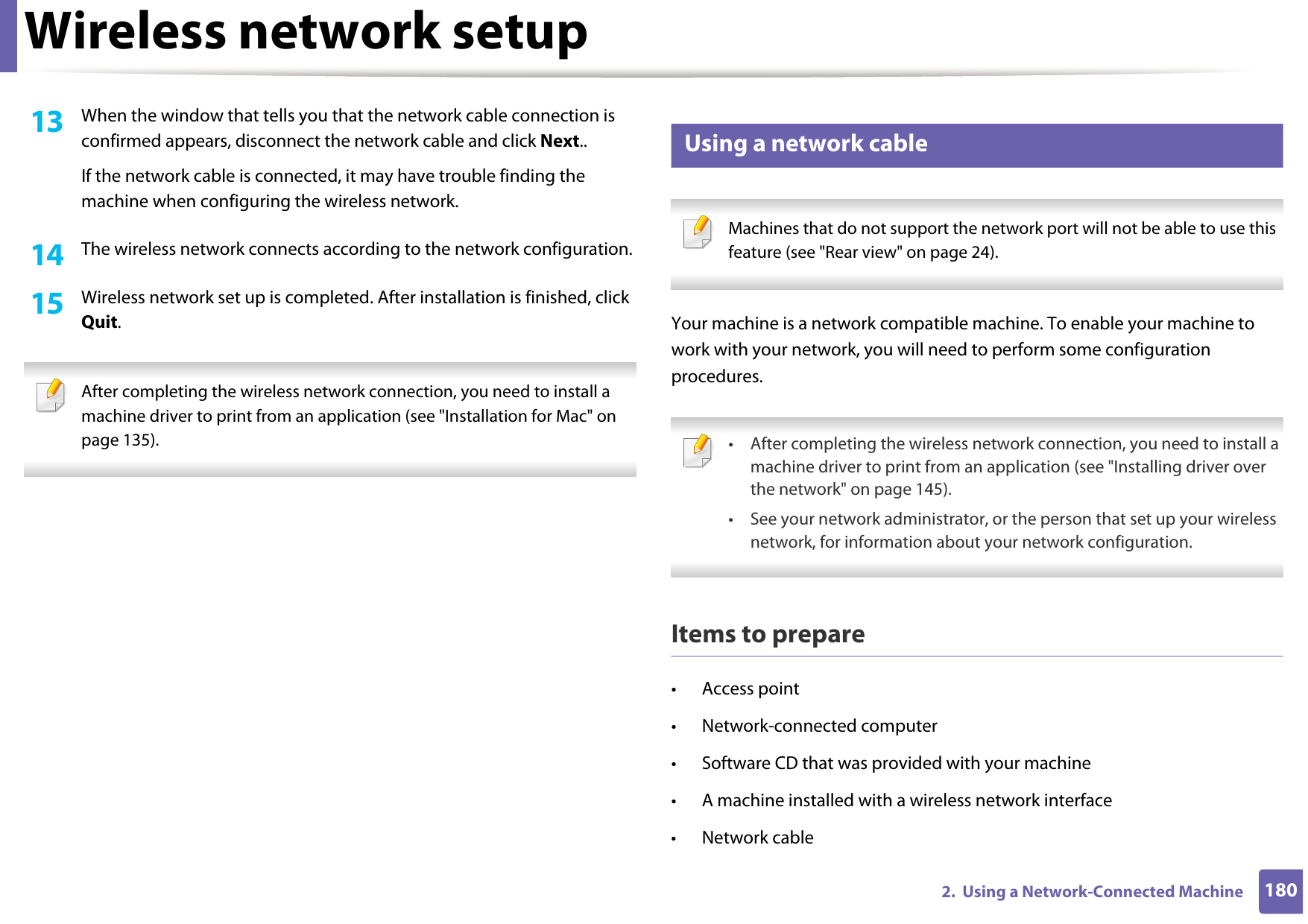 Wireless network setup1802.  Using a Network-Connected Machine13  When the window that tells you that the network cable connection is confirmed appears, disconnect the network cable and click Next..If the network cable is connected, it may have trouble finding the machine when configuring the wireless network.14  The wireless network connects according to the network configuration.15  Wireless network set up is completed. After installation is finished, click Quit. After completing the wireless network connection, you need to install a machine driver to print from an application (see &quot;Installation for Mac&quot; on page 135). 18 Using a network cable Machines that do not support the network port will not be able to use this feature (see &quot;Rear view&quot; on page 24). Your machine is a network compatible machine. To enable your machine to work with your network, you will need to perform some configuration procedures. • After completing the wireless network connection, you need to install a machine driver to print from an application (see &quot;Installing driver over the network&quot; on page 145).• See your network administrator, or the person that set up your wireless network, for information about your network configuration. Items to prepare• Access point• Network-connected computer• Software CD that was provided with your machine• A machine installed with a wireless network interface• Network cable