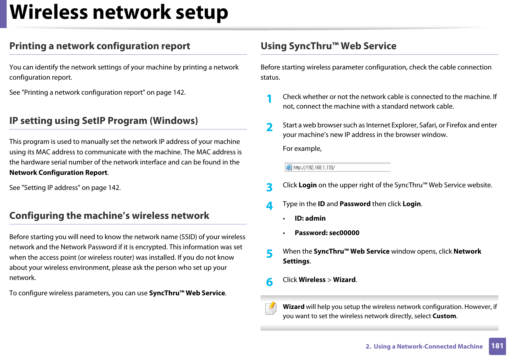 Wireless network setup1812.  Using a Network-Connected MachinePrinting a network configuration reportYou can identify the network settings of your machine by printing a network configuration report.See &quot;Printing a network configuration report&quot; on page 142.IP setting using SetIP Program (Windows)This program is used to manually set the network IP address of your machine using its MAC address to communicate with the machine. The MAC address is the hardware serial number of the network interface and can be found in the Network Configuration Report. See &quot;Setting IP address&quot; on page 142.Configuring the machine’s wireless networkBefore starting you will need to know the network name (SSID) of your wireless network and the Network Password if it is encrypted. This information was set when the access point (or wireless router) was installed. If you do not know about your wireless environment, please ask the person who set up your network.To configure wireless parameters, you can use SyncThru™ Web Service.Using SyncThru™ Web ServiceBefore starting wireless parameter configuration, check the cable connection status. 1Check whether or not the network cable is connected to the machine. If not, connect the machine with a standard network cable.2  Start a web browser such as Internet Explorer, Safari, or Firefox and enter your machine’s new IP address in the browser window.For example,3  Click Login on the upper right of the SyncThru™ Web Service website.4  Type in the ID and Password then click Login.•ID: admin •Password: sec000005  When the SyncThru™ Web Service window opens, click Network Settings.6  Click Wireless &gt; Wizard. Wizard will help you setup the wireless network configuration. However, if you want to set the wireless network directly, select Custom. 
