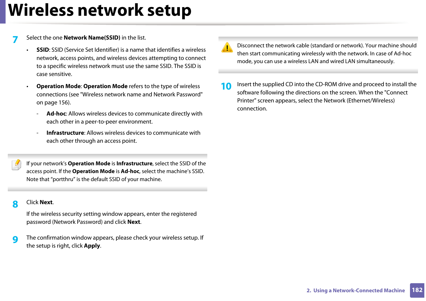 Wireless network setup1822.  Using a Network-Connected Machine7  Select the one Network Name(SSID) in the list.•SSID: SSID (Service Set Identifier) is a name that identifies a wireless network, access points, and wireless devices attempting to connect to a specific wireless network must use the same SSID. The SSID is case sensitive.•Operation Mode: Operation Mode refers to the type of wireless connections (see &quot;Wireless network name and Network Password&quot; on page 156).-Ad-hoc: Allows wireless devices to communicate directly with each other in a peer-to-peer environment.-Infrastructure: Allows wireless devices to communicate with each other through an access point. If your network’s Operation Mode is Infrastructure, select the SSID of the access point. If the Operation Mode is Ad-hoc, select the machine’s SSID. Note that “portthru” is the default SSID of your machine. 8  Click Next.If the wireless security setting window appears, enter the registered password (Network Password) and click Next.9  The confirmation window appears, please check your wireless setup. If the setup is right, click Apply. Disconnect the network cable (standard or network). Your machine should then start communicating wirelessly with the network. In case of Ad-hoc mode, you can use a wireless LAN and wired LAN simultaneously. 10  Insert the supplied CD into the CD-ROM drive and proceed to install the software following the directions on the screen. When the &quot;Connect Printer&quot; screen appears, select the Network (Ethernet/Wireless) connection.