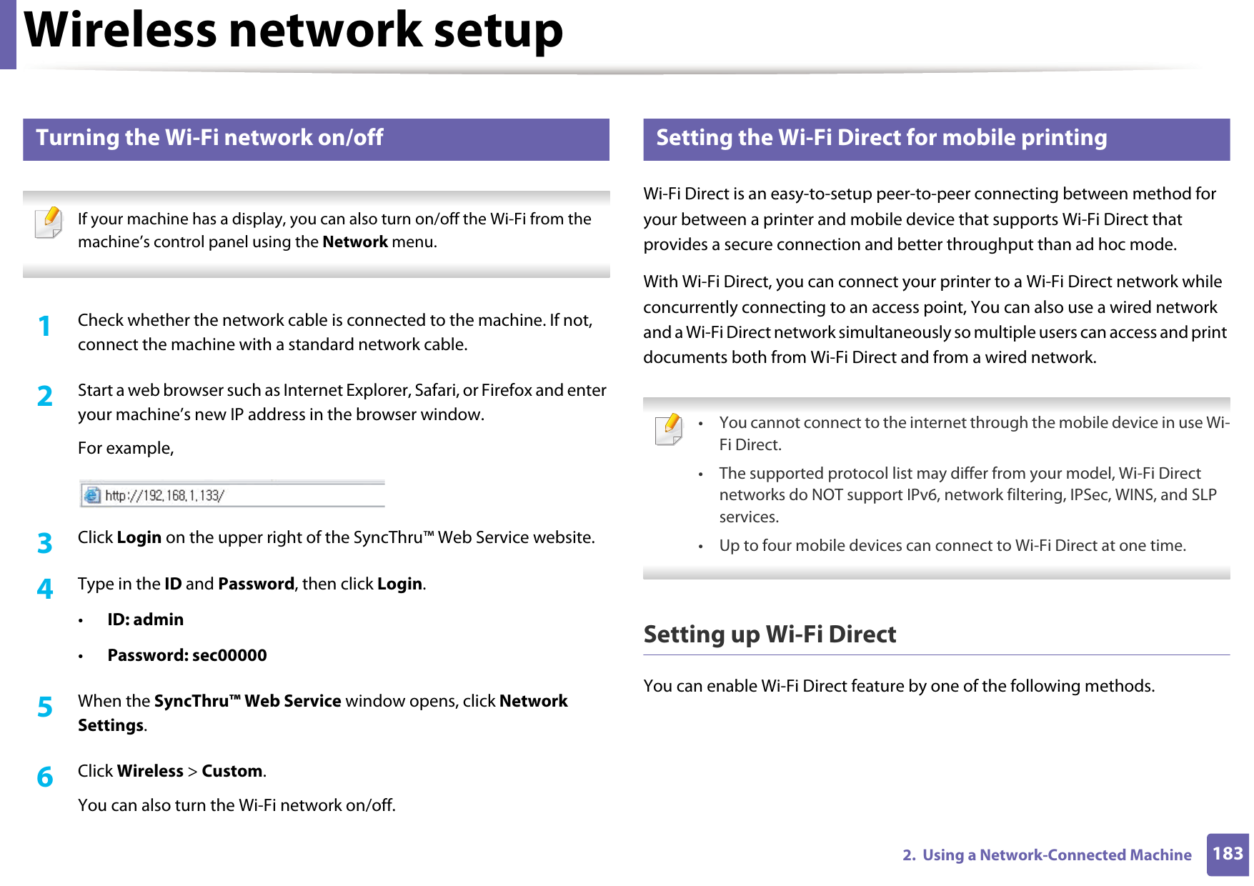 Wireless network setup1832.  Using a Network-Connected Machine19 Turning the Wi-Fi network on/off If your machine has a display, you can also turn on/off the Wi-Fi from the machine’s control panel using the Network menu. 1Check whether the network cable is connected to the machine. If not, connect the machine with a standard network cable.2  Start a web browser such as Internet Explorer, Safari, or Firefox and enter your machine’s new IP address in the browser window.For example,3  Click Login on the upper right of the SyncThru™ Web Service website.4  Type in the ID and Password, then click Login.•ID: admin •Password: sec00000 5  When the SyncThru™ Web Service window opens, click Network Settings.6  Click Wireless &gt; Custom.You can also turn the Wi-Fi network on/off.20 Setting the Wi-Fi Direct for mobile printingWi-Fi Direct is an easy-to-setup peer-to-peer connecting between method for your between a printer and mobile device that supports Wi-Fi Direct that provides a secure connection and better throughput than ad hoc mode.With Wi-Fi Direct, you can connect your printer to a Wi-Fi Direct network while concurrently connecting to an access point, You can also use a wired network and a Wi-Fi Direct network simultaneously so multiple users can access and print documents both from Wi-Fi Direct and from a wired network. • You cannot connect to the internet through the mobile device in use Wi-Fi Direct.• The supported protocol list may differ from your model, Wi-Fi Direct networks do NOT support IPv6, network filtering, IPSec, WINS, and SLP services. • Up to four mobile devices can connect to Wi-Fi Direct at one time. Setting up Wi-Fi DirectYou can enable Wi-Fi Direct feature by one of the following methods.