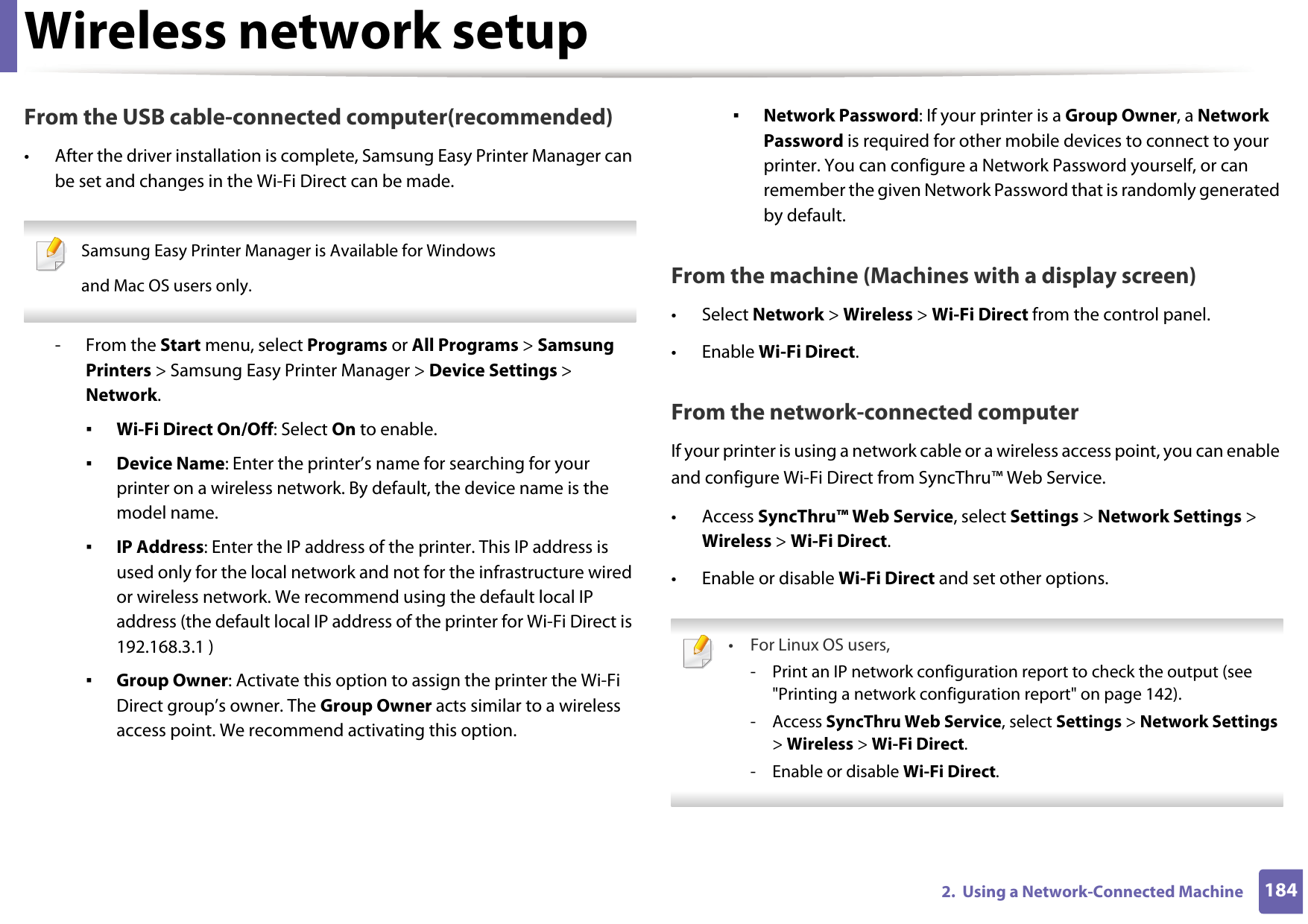 Wireless network setup1842.  Using a Network-Connected MachineFrom the USB cable-connected computer(recommended)• After the driver installation is complete, Samsung Easy Printer Manager can be set and changes in the Wi-Fi Direct can be made. Samsung Easy Printer Manager is Available for Windowsand Mac OS users only. - From the Start menu, select Programs or All Programs &gt; Samsung Printers &gt; Samsung Easy Printer Manager &gt; Device Settings &gt; Network.▪Wi-Fi Direct On/Off: Select On to enable.▪Device Name: Enter the printer’s name for searching for your printer on a wireless network. By default, the device name is the model name.▪IP Address: Enter the IP address of the printer. This IP address is used only for the local network and not for the infrastructure wired or wireless network. We recommend using the default local IP address (the default local IP address of the printer for Wi-Fi Direct is 192.168.3.1 )▪Group Owner: Activate this option to assign the printer the Wi-Fi Direct group’s owner. The Group Owner acts similar to a wireless access point. We recommend activating this option.▪Network Password: If your printer is a Group Owner, a Network Password is required for other mobile devices to connect to your printer. You can configure a Network Password yourself, or can remember the given Network Password that is randomly generated by default.From the machine (Machines with a display screen)• Select Network &gt; Wireless &gt; Wi-Fi Direct from the control panel.•Enable Wi-Fi Direct.From the network-connected computerIf your printer is using a network cable or a wireless access point, you can enable and configure Wi-Fi Direct from SyncThru™ Web Service.• Access SyncThru™ Web Service, select Settings &gt; Network Settings &gt; Wireless &gt; Wi-Fi Direct.• Enable or disable Wi-Fi Direct and set other options. •For Linux OS users,- Print an IP network configuration report to check the output (see &quot;Printing a network configuration report&quot; on page 142).- Access SyncThru Web Service, select Settings &gt; Network Settings &gt; Wireless &gt; Wi-Fi Direct.- Enable or disable Wi-Fi Direct. 