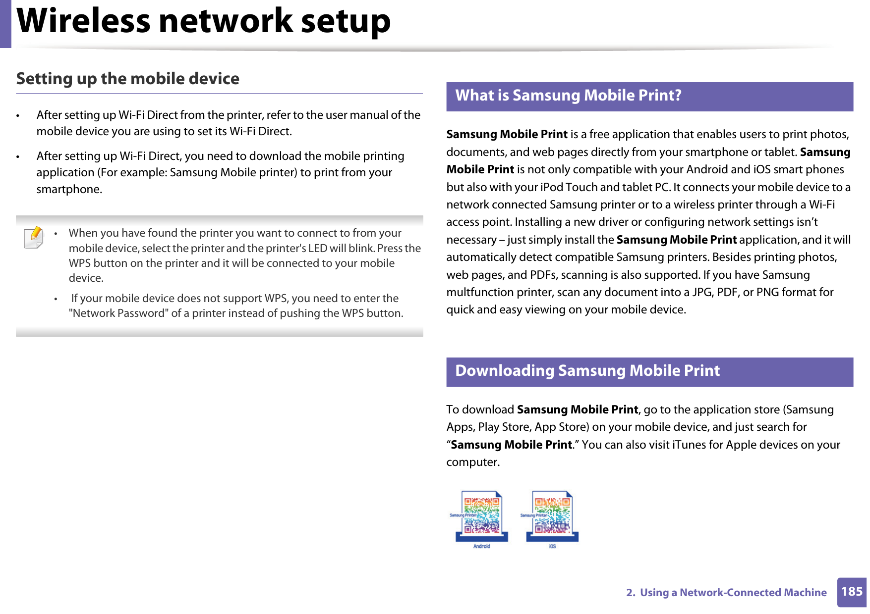 Wireless network setup1852.  Using a Network-Connected MachineSetting up the mobile device• After setting up Wi-Fi Direct from the printer, refer to the user manual of the mobile device you are using to set its Wi-Fi Direct.• After setting up Wi-Fi Direct, you need to download the mobile printing application (For example: Samsung Mobile printer) to print from your smartphone. • When you have found the printer you want to connect to from your mobile device, select the printer and the printer&apos;s LED will blink. Press the WPS button on the printer and it will be connected to your mobile device.•  If your mobile device does not support WPS, you need to enter the &quot;Network Password&quot; of a printer instead of pushing the WPS button. 21 What is Samsung Mobile Print?Samsung Mobile Print is a free application that enables users to print photos, documents, and web pages directly from your smartphone or tablet. Samsung Mobile Print is not only compatible with your Android and iOS smart phones but also with your iPod Touch and tablet PC. It connects your mobile device to a network connected Samsung printer or to a wireless printer through a Wi-Fi access point. Installing a new driver or configuring network settings isn’t necessary – just simply install the Samsung Mobile Print application, and it will automatically detect compatible Samsung printers. Besides printing photos, web pages, and PDFs, scanning is also supported. If you have Samsung multfunction printer, scan any document into a JPG, PDF, or PNG format for quick and easy viewing on your mobile device. 22 Downloading Samsung Mobile PrintTo download Samsung Mobile Print, go to the application store (Samsung Apps, Play Store, App Store) on your mobile device, and just search for “Samsung Mobile Print.” You can also visit iTunes for Apple devices on your computer.