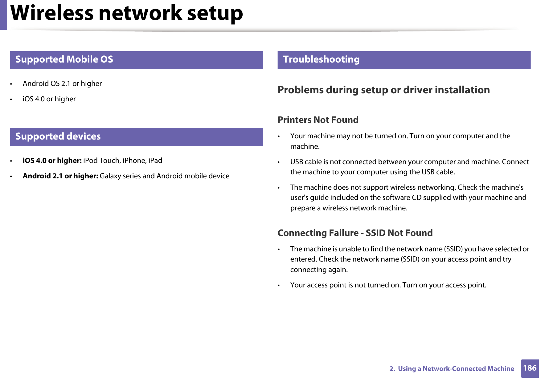 Wireless network setup1862.  Using a Network-Connected Machine23 Supported Mobile OS • Android OS 2.1 or higher • iOS 4.0 or higher24 Supported devices•iOS 4.0 or higher: iPod Touch, iPhone, iPad•Android 2.1 or higher: Galaxy series and Android mobile device25 TroubleshootingProblems during setup or driver installationPrinters Not Found• Your machine may not be turned on. Turn on your computer and the machine.• USB cable is not connected between your computer and machine. Connect the machine to your computer using the USB cable.• The machine does not support wireless networking. Check the machine&apos;s user&apos;s guide included on the software CD supplied with your machine and prepare a wireless network machine.Connecting Failure - SSID Not Found• The machine is unable to find the network name (SSID) you have selected or entered. Check the network name (SSID) on your access point and try connecting again. • Your access point is not turned on. Turn on your access point.