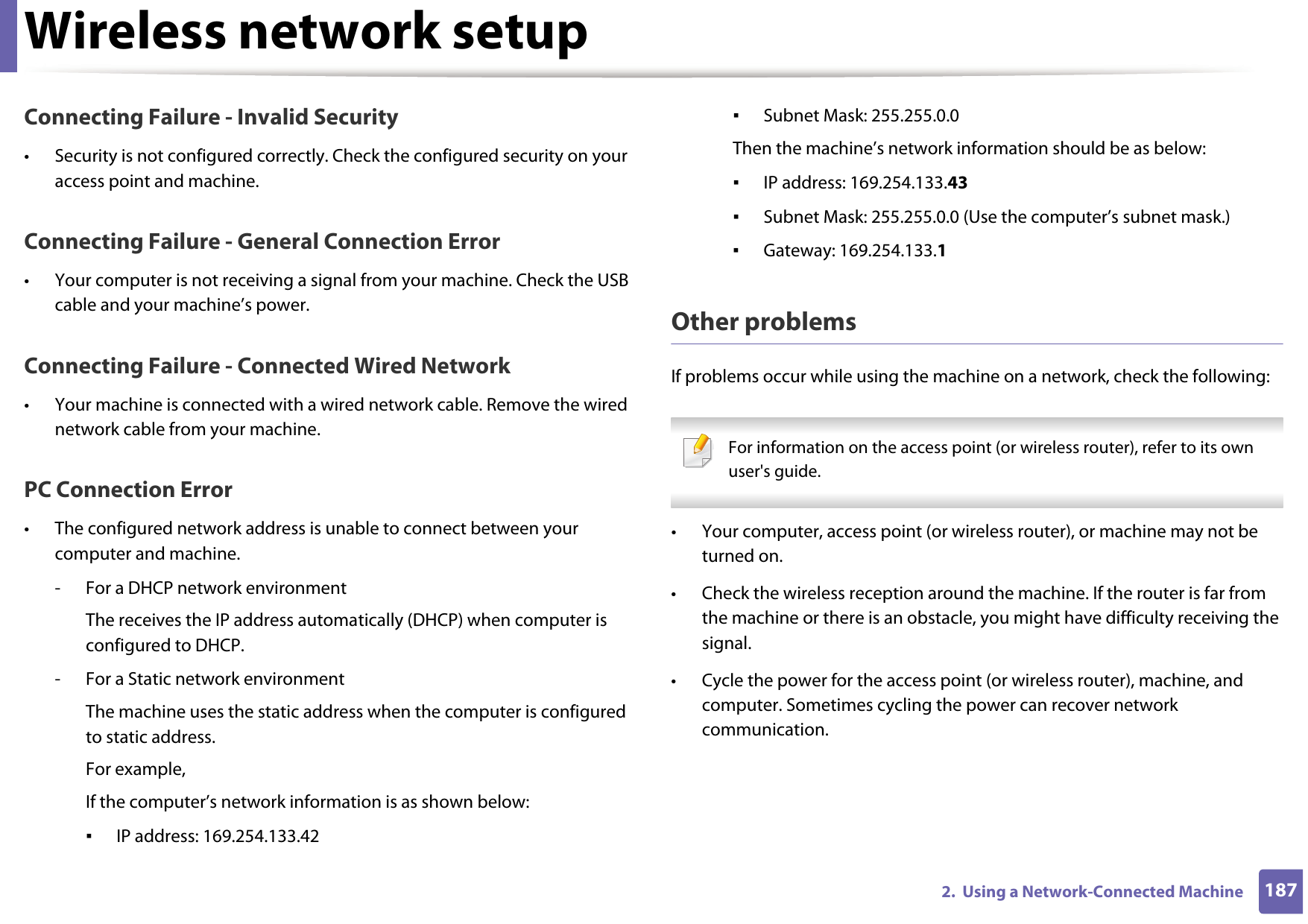 Wireless network setup1872.  Using a Network-Connected MachineConnecting Failure - Invalid Security• Security is not configured correctly. Check the configured security on your access point and machine.Connecting Failure - General Connection Error• Your computer is not receiving a signal from your machine. Check the USB cable and your machine’s power.Connecting Failure - Connected Wired Network• Your machine is connected with a wired network cable. Remove the wired network cable from your machine.PC Connection Error• The configured network address is unable to connect between your computer and machine.- For a DHCP network environmentThe receives the IP address automatically (DHCP) when computer is configured to DHCP.- For a Static network environmentThe machine uses the static address when the computer is configured to static address.For example,If the computer’s network information is as shown below:▪IP address: 169.254.133.42▪Subnet Mask: 255.255.0.0Then the machine’s network information should be as below:▪IP address: 169.254.133.43▪Subnet Mask: 255.255.0.0 (Use the computer’s subnet mask.)▪Gateway: 169.254.133.1Other problemsIf problems occur while using the machine on a network, check the following:  For information on the access point (or wireless router), refer to its own user&apos;s guide.  • Your computer, access point (or wireless router), or machine may not be turned on.• Check the wireless reception around the machine. If the router is far from the machine or there is an obstacle, you might have difficulty receiving the signal. • Cycle the power for the access point (or wireless router), machine, and computer. Sometimes cycling the power can recover network communication.
