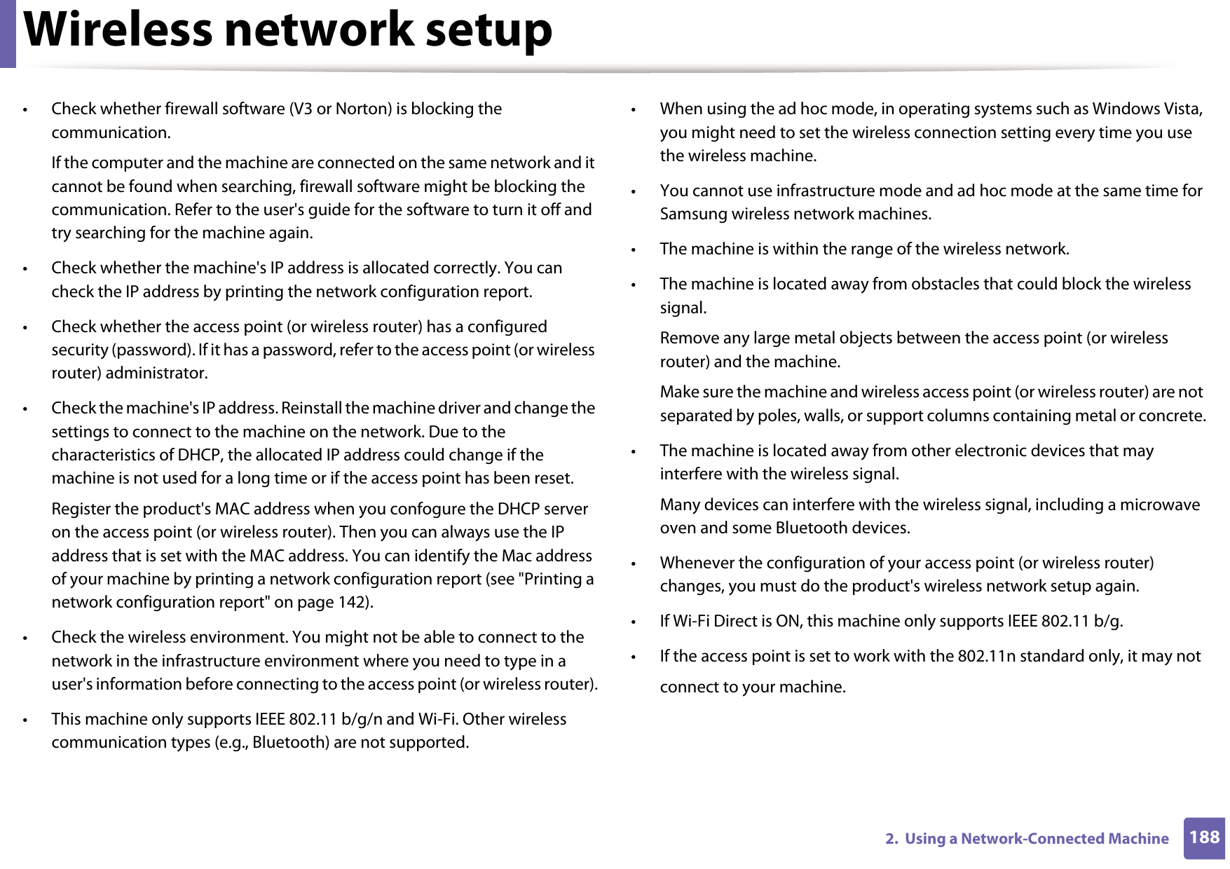 Wireless network setup1882.  Using a Network-Connected Machine• Check whether firewall software (V3 or Norton) is blocking the communication. If the computer and the machine are connected on the same network and it cannot be found when searching, firewall software might be blocking the communication. Refer to the user&apos;s guide for the software to turn it off and try searching for the machine again.• Check whether the machine&apos;s IP address is allocated correctly. You can check the IP address by printing the network configuration report.• Check whether the access point (or wireless router) has a configured security (password). If it has a password, refer to the access point (or wireless router) administrator.• Check the machine&apos;s IP address. Reinstall the machine driver and change the settings to connect to the machine on the network. Due to the characteristics of DHCP, the allocated IP address could change if the machine is not used for a long time or if the access point has been reset.Register the product&apos;s MAC address when you confogure the DHCP server on the access point (or wireless router). Then you can always use the IP address that is set with the MAC address. You can identify the Mac address of your machine by printing a network configuration report (see &quot;Printing a network configuration report&quot; on page 142).• Check the wireless environment. You might not be able to connect to the network in the infrastructure environment where you need to type in a user&apos;s information before connecting to the access point (or wireless router).• This machine only supports IEEE 802.11 b/g/n and Wi-Fi. Other wireless communication types (e.g., Bluetooth) are not supported.• When using the ad hoc mode, in operating systems such as Windows Vista, you might need to set the wireless connection setting every time you use the wireless machine. • You cannot use infrastructure mode and ad hoc mode at the same time for Samsung wireless network machines.• The machine is within the range of the wireless network.• The machine is located away from obstacles that could block the wireless signal.Remove any large metal objects between the access point (or wireless router) and the machine.Make sure the machine and wireless access point (or wireless router) are not separated by poles, walls, or support columns containing metal or concrete.• The machine is located away from other electronic devices that may interfere with the wireless signal.Many devices can interfere with the wireless signal, including a microwave oven and some Bluetooth devices.• Whenever the configuration of your access point (or wireless router) changes, you must do the product&apos;s wireless network setup again.• If Wi-Fi Direct is ON, this machine only supports IEEE 802.11 b/g.• If the access point is set to work with the 802.11n standard only, it may notconnect to your machine.