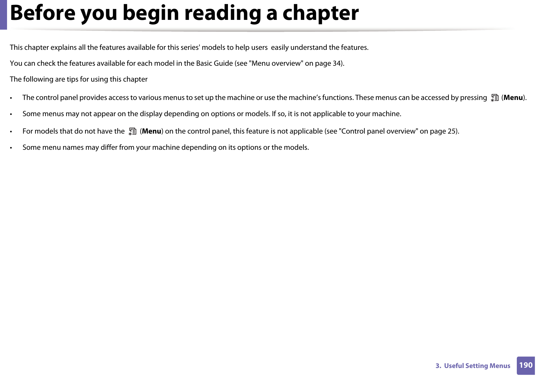 1903.  Useful Setting MenusBefore you begin reading a chapterThis chapter explains all the features available for this series&apos; models to help users  easily understand the features.You can check the features available for each model in the Basic Guide (see &quot;Menu overview&quot; on page 34).The following are tips for using this chapter• The control panel provides access to various menus to set up the machine or use the machine’s functions. These menus can be accessed by pressing   (Menu).• Some menus may not appear on the display depending on options or models. If so, it is not applicable to your machine.• For models that do not have the   (Menu) on the control panel, this feature is not applicable (see &quot;Control panel overview&quot; on page 25).• Some menu names may differ from your machine depending on its options or the models.