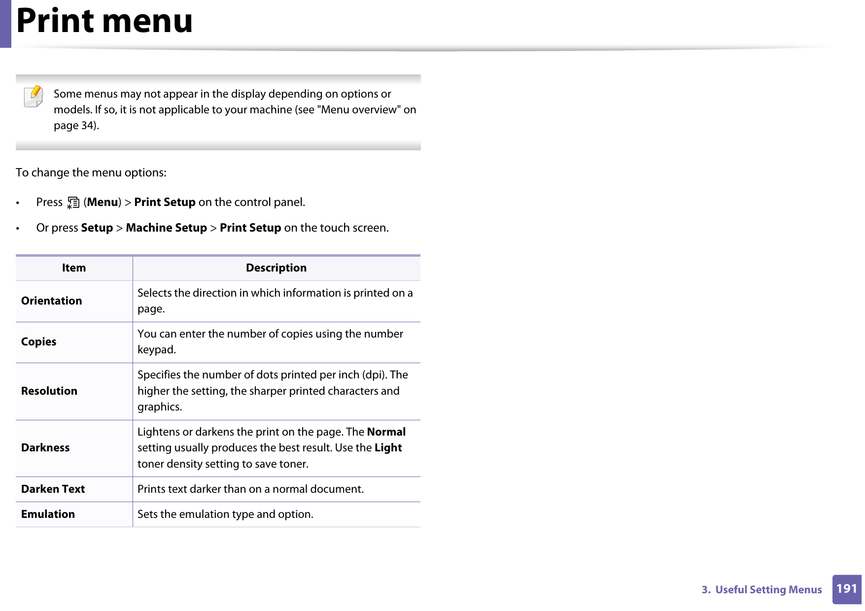 1913.  Useful Setting MenusPrint menu Some menus may not appear in the display depending on options or models. If so, it is not applicable to your machine (see &quot;Menu overview&quot; on page 34). To change the menu options:• Press  (Menu) &gt; Print Setup on the control panel.• Or press Setup &gt; Machine Setup &gt; Print Setup on the touch screen.Item DescriptionOrientation Selects the direction in which information is printed on a page.Copies  You can enter the number of copies using the number keypad.ResolutionSpecifies the number of dots printed per inch (dpi). The higher the setting, the sharper printed characters and graphics.DarknessLightens or darkens the print on the page. The Normal setting usually produces the best result. Use the Light toner density setting to save toner.Darken Text Prints text darker than on a normal document.Emulation Sets the emulation type and option.