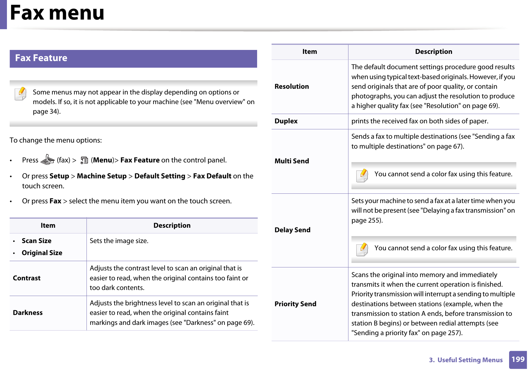 1993.  Useful Setting MenusFax menu3 Fax Feature Some menus may not appear in the display depending on options or models. If so, it is not applicable to your machine (see &quot;Menu overview&quot; on page 34). To change the menu options:• Press   (fax) &gt;   (Menu)&gt; Fax Feature on the control panel.• Or press Setup &gt; Machine Setup &gt; Default Setting &gt; Fax Default on the touch screen.• Or press Fax &gt; select the menu item you want on the touch screen.Item Description•Scan Size•Original SizeSets the image size.Contrast Adjusts the contrast level to scan an original that is easier to read, when the original contains too faint or too dark contents.DarknessAdjusts the brightness level to scan an original that is easier to read, when the original contains faint markings and dark images (see &quot;Darkness&quot; on page 69).ResolutionThe default document settings procedure good results when using typical text-based originals. However, if you send originals that are of poor quality, or contain photographs, you can adjust the resolution to produce a higher quality fax (see &quot;Resolution&quot; on page 69).Duplex prints the received fax on both sides of paper.Multi SendSends a fax to multiple destinations (see &quot;Sending a fax to multiple destinations&quot; on page 67). You cannot send a color fax using this feature.  Delay SendSets your machine to send a fax at a later time when you will not be present (see &quot;Delaying a fax transmission&quot; on page 255). You cannot send a color fax using this feature.  Priority SendScans the original into memory and immediately transmits it when the current operation is finished. Priority transmission will interrupt a sending to multiple destinations between stations (example, when the transmission to station A ends, before transmission to station B begins) or between redial attempts (see &quot;Sending a priority fax&quot; on page 257).Item Description