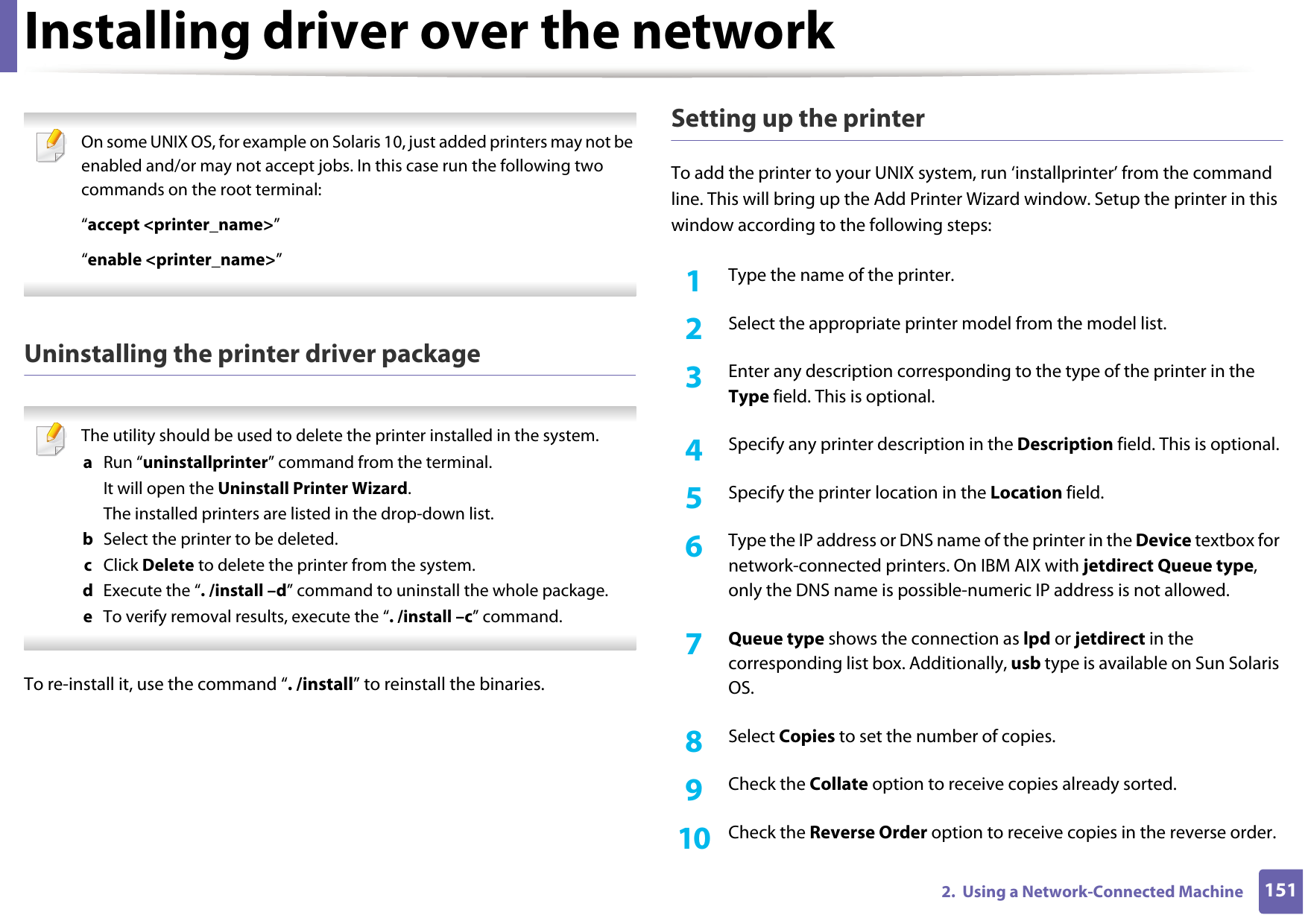 Installing driver over the network1512.  Using a Network-Connected Machine On some UNIX OS, for example on Solaris 10, just added printers may not be enabled and/or may not accept jobs. In this case run the following two commands on the root terminal:“accept &lt;printer_name&gt;”“enable &lt;printer_name&gt;” Uninstalling the printer driver package The utility should be used to delete the printer installed in the system.a  Run “uninstallprinter” command from the terminal.It will open the Uninstall Printer Wizard.The installed printers are listed in the drop-down list.b  Select the printer to be deleted.c  Click Delete to delete the printer from the system.d  Execute the “. /install –d” command to uninstall the whole package.e  To verify removal results, execute the “. /install –c” command. To re-install it, use the command “. /install” to reinstall the binaries.Setting up the printerTo add the printer to your UNIX system, run ‘installprinter’ from the command line. This will bring up the Add Printer Wizard window. Setup the printer in this window according to the following steps:1Type the name of the printer.2  Select the appropriate printer model from the model list.3  Enter any description corresponding to the type of the printer in the Type field. This is optional.4  Specify any printer description in the Description field. This is optional.5  Specify the printer location in the Location field.6  Type the IP address or DNS name of the printer in the Device textbox for network-connected printers. On IBM AIX with jetdirect Queue type, only the DNS name is possible-numeric IP address is not allowed.7  Queue type shows the connection as lpd or jetdirect in the corresponding list box. Additionally, usb type is available on Sun Solaris OS.8  Select Copies to set the number of copies.9  Check the Collate option to receive copies already sorted.10  Check the Reverse Order option to receive copies in the reverse order.