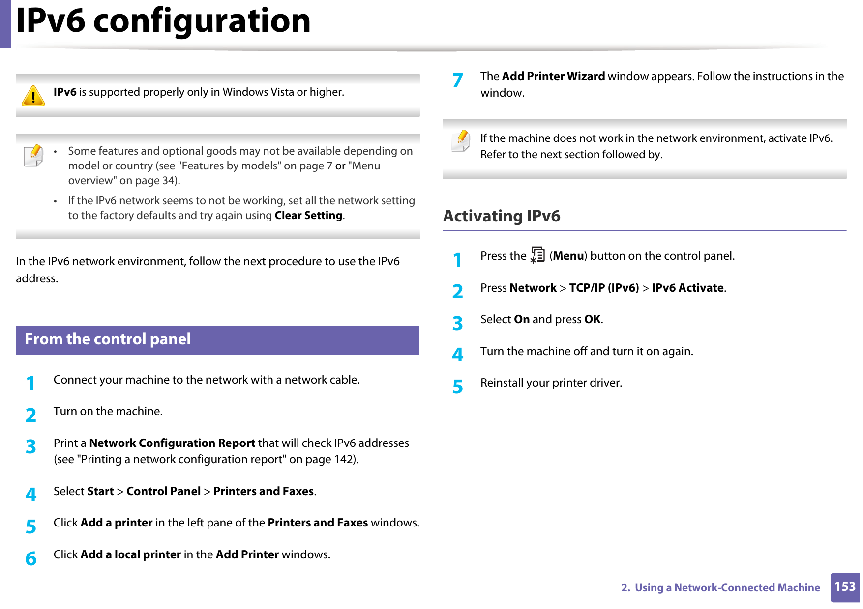 1532.  Using a Network-Connected MachineIPv6 configuration IPv6 is supported properly only in Windows Vista or higher.  • Some features and optional goods may not be available depending on model or country (see &quot;Features by models&quot; on page 7 or &quot;Menu overview&quot; on page 34).• If the IPv6 network seems to not be working, set all the network setting to the factory defaults and try again using Clear Setting. In the IPv6 network environment, follow the next procedure to use the IPv6 address.10 From the control panel1Connect your machine to the network with a network cable.2  Turn on the machine.3  Print a Network Configuration Report that will check IPv6 addresses (see &quot;Printing a network configuration report&quot; on page 142).4  Select Start &gt; Control Panel &gt; Printers and Faxes.5  Click Add a printer in the left pane of the Printers and Faxes windows.6  Click Add a local printer in the Add Printer windows.7  The Add Printer Wizard window appears. Follow the instructions in the window. If the machine does not work in the network environment, activate IPv6. Refer to the next section followed by. Activating IPv61Press the   (Menu) button on the control panel.2  Press Network &gt; TCP/IP (IPv6) &gt; IPv6 Activate.3  Select On and press OK.4  Turn the machine off and turn it on again.5  Reinstall your printer driver.