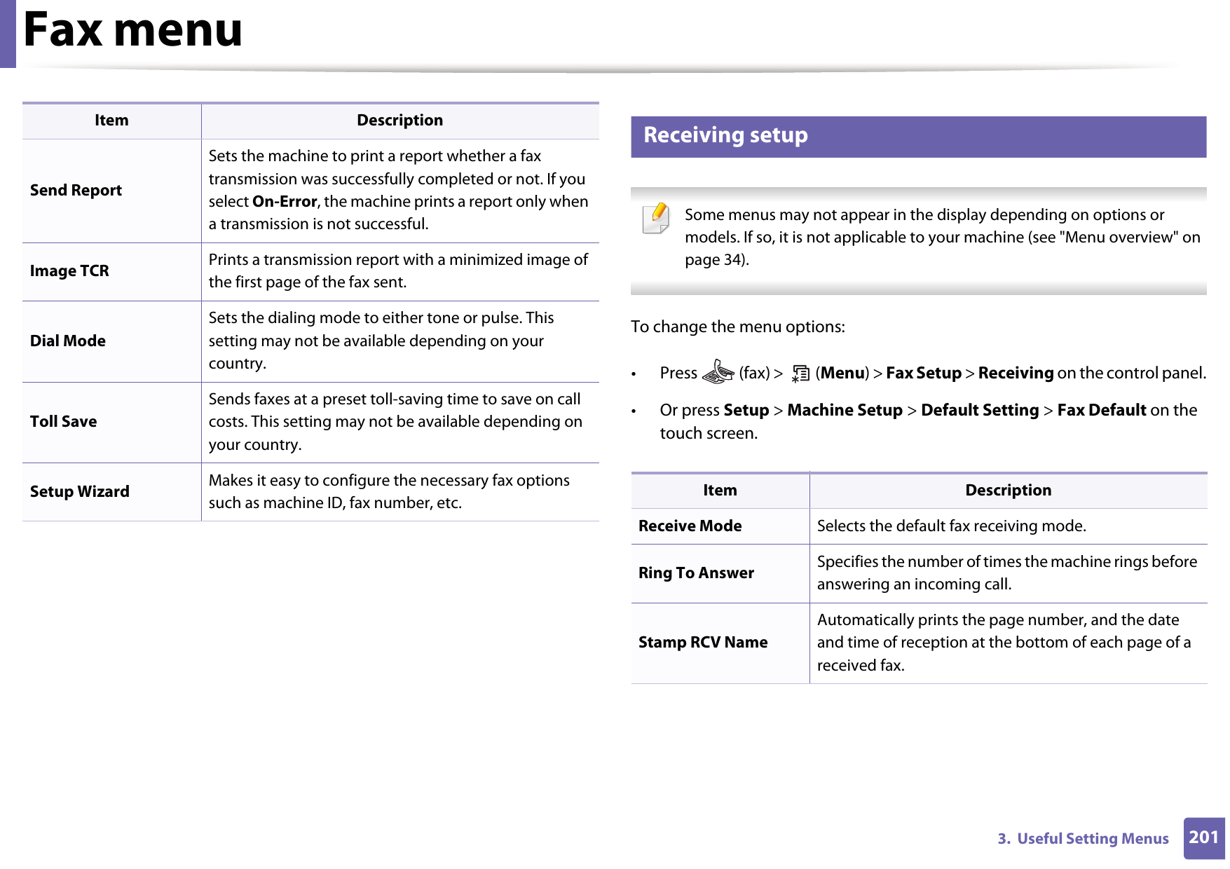 Fax menu2013.  Useful Setting Menus5 Receiving setup Some menus may not appear in the display depending on options or models. If so, it is not applicable to your machine (see &quot;Menu overview&quot; on page 34). To change the menu options:• Press   (fax) &gt;   (Menu) &gt; Fax Setup &gt; Receiving on the control panel.• Or press Setup &gt; Machine Setup &gt; Default Setting &gt; Fax Default on the touch screen.Send ReportSets the machine to print a report whether a fax transmission was successfully completed or not. If you select On-Error, the machine prints a report only when a transmission is not successful.Image TCR Prints a transmission report with a minimized image of the first page of the fax sent. Dial ModeSets the dialing mode to either tone or pulse. This setting may not be available depending on your country.Toll SaveSends faxes at a preset toll-saving time to save on call costs. This setting may not be available depending on your country.Setup Wizard Makes it easy to configure the necessary fax options such as machine ID, fax number, etc.Item DescriptionItem DescriptionReceive Mode Selects the default fax receiving mode.Ring To Answer Specifies the number of times the machine rings before answering an incoming call.Stamp RCV NameAutomatically prints the page number, and the date and time of reception at the bottom of each page of a received fax.