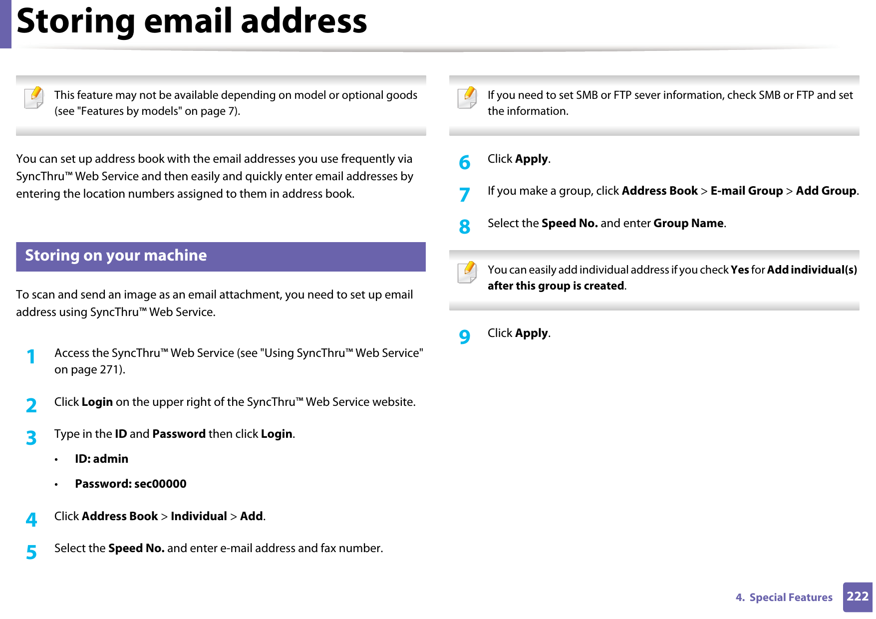 2224.  Special FeaturesStoring email address This feature may not be available depending on model or optional goods (see &quot;Features by models&quot; on page 7). You can set up address book with the email addresses you use frequently via SyncThru™ Web Service and then easily and quickly enter email addresses by entering the location numbers assigned to them in address book.1 Storing on your machineTo scan and send an image as an email attachment, you need to set up email address using SyncThru™ Web Service.1Access the SyncThru™ Web Service (see &quot;Using SyncThru™ Web Service&quot; on page 271).2  Click Login on the upper right of the SyncThru™ Web Service website.3  Type in the ID and Password then click Login.•ID: admin •Password: sec000004  Click Address Book &gt; Individual &gt; Add.5  Select the Speed No. and enter e-mail address and fax number. If you need to set SMB or FTP sever information, check SMB or FTP and set the information.  6  Click Apply.7  If you make a group, click Address Book &gt; E-mail Group &gt; Add Group.8  Select the Speed No. and enter Group Name. You can easily add individual address if you check Yes for Add individual(s) after this group is created.  9  Click Apply.