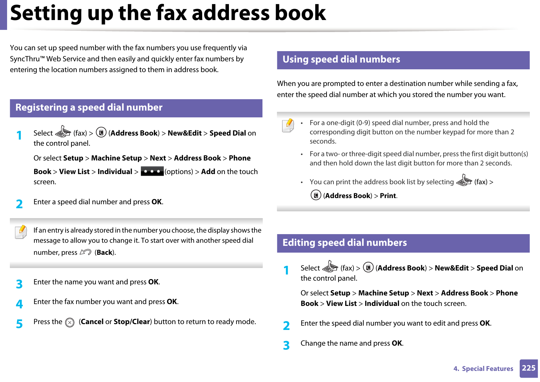 2254.  Special FeaturesSetting up the fax address bookYou can set up speed number with the fax numbers you use frequently via SyncThru™ Web Service and then easily and quickly enter fax numbers by entering the location numbers assigned to them in address book.5 Registering a speed dial number1Select   (fax) &gt;  (Address Book) &gt; New&amp;Edit &gt; Speed Dial on the control panel. Or select Setup &gt; Machine Setup &gt; Next &gt; Address Book &gt; Phone Book &gt; View List &gt; Individual &gt;  (options) &gt; Add on the touch screen.2  Enter a speed dial number and press OK. If an entry is already stored in the number you choose, the display shows the message to allow you to change it. To start over with another speed dial number, press   (Back).  3  Enter the name you want and press OK.4  Enter the fax number you want and press OK.5  Press the   (Cancel or Stop/Clear) button to return to ready mode.6 Using speed dial numbersWhen you are prompted to enter a destination number while sending a fax, enter the speed dial number at which you stored the number you want. • For a one-digit (0-9) speed dial number, press and hold the corresponding digit button on the number keypad for more than 2 seconds. • For a two- or three-digit speed dial number, press the first digit button(s) and then hold down the last digit button for more than 2 seconds.• You can print the address book list by selecting   (fax) &gt; (Address Book) &gt; Print.  7 Editing speed dial numbers1Select  (fax) &gt; (Address Book) &gt; New&amp;Edit &gt; Speed Dial on the control panel. Or select Setup &gt; Machine Setup &gt; Next &gt; Address Book &gt; Phone Book &gt; View List &gt; Individual on the touch screen.2  Enter the speed dial number you want to edit and press OK.3  Change the name and press OK.
