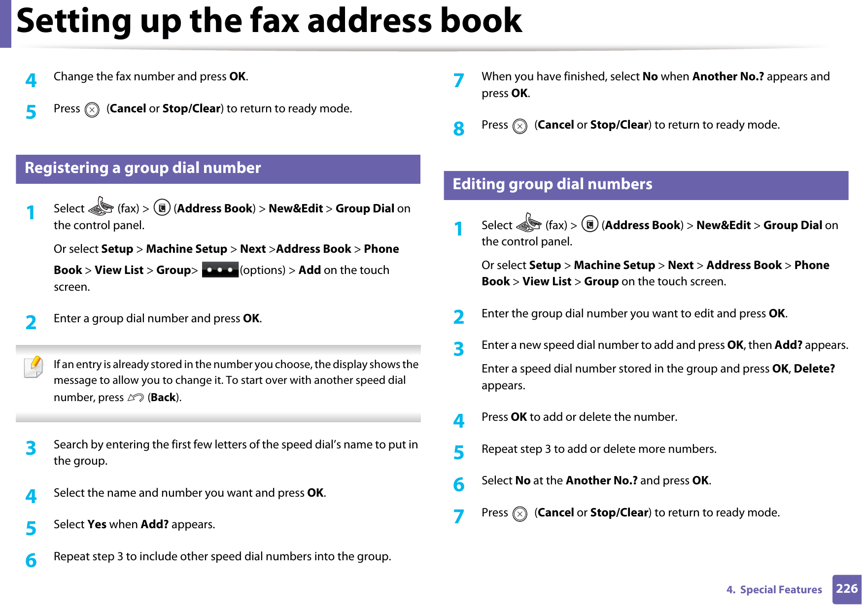 Setting up the fax address book2264.  Special Features4  Change the fax number and press OK.5  Press  (Cancel or Stop/Clear) to return to ready mode.8 Registering a group dial number1Select   (fax) &gt;  (Address Book) &gt; New&amp;Edit &gt; Group Dial on the control panel. Or select Setup &gt; Machine Setup &gt; Next &gt;Address Book &gt; Phone Book &gt; View List &gt; Group&gt; (options) &gt; Add on the touch screen.2  Enter a group dial number and press OK. If an entry is already stored in the number you choose, the display shows the message to allow you to change it. To start over with another speed dial number, press   (Back).  3  Search by entering the first few letters of the speed dial’s name to put in the group.4  Select the name and number you want and press OK.5  Select Yes when Add? appears.6  Repeat step 3 to include other speed dial numbers into the group.7  When you have finished, select No when Another No.? appears and press OK.8  Press  (Cancel or Stop/Clear) to return to ready mode.9 Editing group dial numbers1Select  (fax) &gt; (Address Book) &gt; New&amp;Edit &gt; Group Dial on the control panel. Or select Setup &gt; Machine Setup &gt; Next &gt; Address Book &gt; Phone Book &gt; View List &gt; Group on the touch screen.2  Enter the group dial number you want to edit and press OK.3  Enter a new speed dial number to add and press OK, then Add? appears.Enter a speed dial number stored in the group and press OK, Delete? appears.4  Press OK to add or delete the number.5  Repeat step 3 to add or delete more numbers.6  Select No at the Another No.? and press OK.7  Press  (Cancel or Stop/Clear) to return to ready mode.