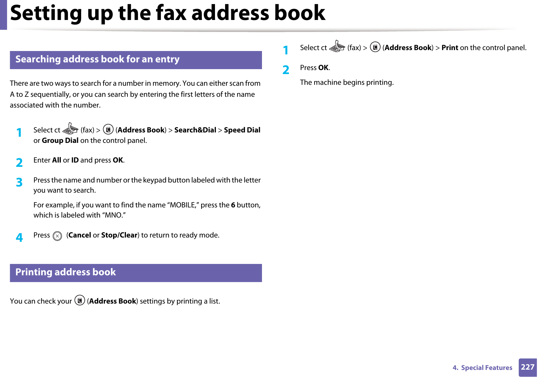 Setting up the fax address book2274.  Special Features10 Searching address book for an entryThere are two ways to search for a number in memory. You can either scan from A to Z sequentially, or you can search by entering the first letters of the name associated with the number.1Select ct   (fax) &gt;  (Address Book) &gt; Search&amp;Dial &gt; Speed Dial or Group Dial on the control panel. 2  Enter All or ID and press OK.3  Press the name and number or the keypad button labeled with the letter you want to search.For example, if you want to find the name “MOBILE,” press the 6 button, which is labeled with “MNO.”4  Press  (Cancel or Stop/Clear) to return to ready mode.11 Printing address bookYou can check your  (Address Book) settings by printing a list.1Select ct   (fax) &gt;  (Address Book) &gt; Print on the control panel. 2  Press OK.The machine begins printing.